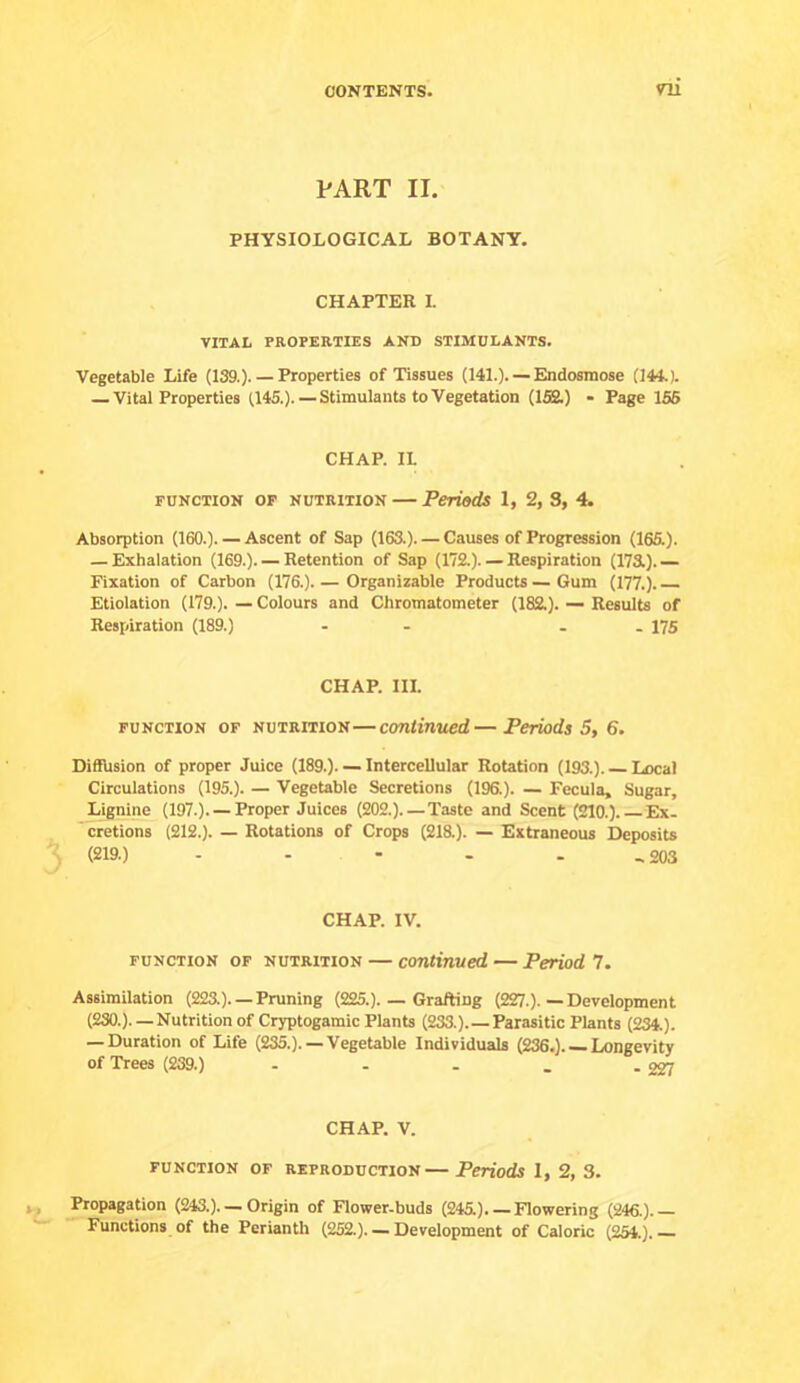 PART II. PHYSIOLOGICAL BOTANY. CHAPTER I. VITAL PROPERTIES AND STIMULANTS. Vegetable Life (139.).— Properties of Tissues (141.). — Endosmose (144.). — Vital Properties (145.).—Stimulants to Vegetation (152.) - Page 156 CHAP. IL FUNCTION OP NUTRITION — Periods 1, 2, S, 4. Absorption (160.). — Ascent of Sap (163.). — Causes of Progression (165.). — Exhalation (169.). — Retention of Sap (172.). — Respiration (173L).— Fixation of Carbon (176.) Organizable Products — Gum (177.). Etiolation (179.). — Colours and Chromatometer (182.). — Results of Respiration (189.) - - . . 175 CHAP. III. FUNCTION OF NUTRITION—conlirvued—Periods 5, 6. Diffusion of proper Juice (189.). — Intercellular Rotation (193.). Local Circulations (195.). — Vegetable Secretions (196.). — Fecula, Sugar, Lignine (197.). — Proper Juices (202.) Taste and Scent (210.). Ex- cretions (212.). — Rotations of Crops (218.). — Extraneous Deposits (219.) - - - - - 203 CHAP. IV. FUNCTION OF NUTRITION — coTitinved — Period 7. Assimilation (223.). — Pruning (225.). — Grafting (227.). — Development (230.). —Nutrition of Cryptogamic Plants (233.).—Parasitic Plants (234.). — Duration of Life (235.).— Vegetable Individuals (236.) Longevity of Trees (239.) - - . . .327 CHAP. V. FUNCTION OF REPRODUCTION— Periods 1, 2, 3. Propagation (243.). — Origin of Flower-buds (245.).— Flowering (246.).— Functions of the Perianth (252.). — Development of Caloric (254.).—