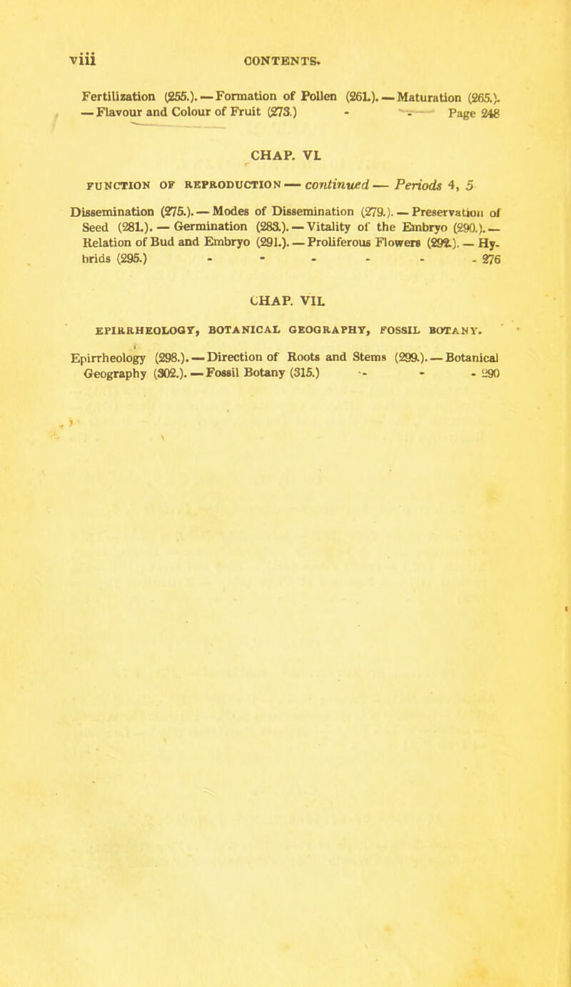 Fertilization (265.). —Formation of Pollen (26L). —Maturation (265.), — Flavour and Colour of Fruit (273.) - Page 248 CHAP. VL FUNCTION OF REPRODUCTION — continued—Periods‘i, 5 Dissemination (276.). — Modes of Dissemination (279.) Preservation of Seed (281.). — Germination (283.). — Vitality of the Embryo (290.). Relation of Bud and Embryo (291.). — Proliferous Flowers (292.). — Hy. hrids (295.) - - - - - - 276 CHAP. VIL EFIRRHEOLOQT, BOTANICAL GEOGRAPHY, FOSSIL BOTANY. Epirrheology (298.). —Direction of Roots and Stems (29ft). — Botanical Geography (302.). — Fossil Botany (315.) ■- - .290