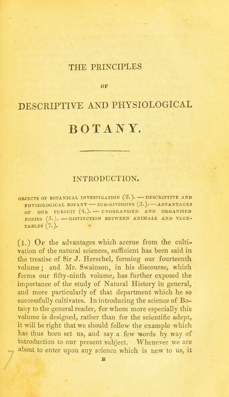 THE PRINCIPLES OF DESCRIPTIVE AND PHYSIOLOGICAL BOTANY. OBJECTS OF BOTANICAL INVESTIGATION (2.). DESCB.IPTIVE AND PHYSIOLOGICAL BOTANY SUB-DIVISIONS (3.). ADVANTAGES OP OUB. PURSUIT (4.)- UNORGANISED AND ORGANISED BODIES (5. )• DISTINCTION BETWEEN ANIMALS AND VEGE- TABLES (7.). (l.) Op the advantages which accrue from the culti- vation of the natural sciences^ sufficient has been said in the treatise of Sir J. Herschel, forming our fourteenth volume; and Mr. Swainson, in his discourse, which forms our fifty-ninth volume, has further exposed the importance of the study of Natural History in general, and more particularly of that department which he so successfully cultivates. In introducing the science of Bo- tany to the general reader, for whom more especially this volume is designed, rather than for the scientific adept, it will be right that we should follow the example which has thus been set us, and say a few words by way of introduction to our present subject. Whenever we are about to enter upon any science which is new to us, it INTRODUCTION.