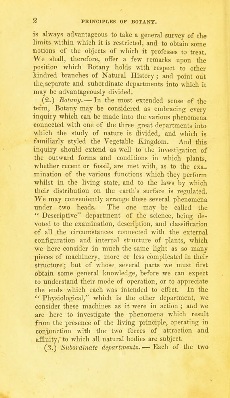 is always advantageous to take a general survey of the limits within which it is restricted, and to obtain some notions of the objects of which it professes to treat. We shall, therefore, offer a few remarks upon the position which Botany holds with respect to other kindred branches of Natural History; and point out the, separate and subordinate departments into which it may be advantageously divided. (2.) Botany. — In the most extended sense of the terra. Botany may be considered as embracing every inquiry which can be made into the various phenomena connected with one of the three great departments into which the study of nature is divided, and which is familiarly styled the Vegetable Kingdom. And this inquiry should extend as well to the investigation of the outward forms and conditions in which plants, whether recent or fossil, are met with, as to the exa- mination of the various functions which they perform whilst in the living state, and to the laws by which their distribution on the earth’s surface is regulated. We may conveniently arrange these several phenomena under two heads. The one may be called the “ Descriptive” department of the science, being de- voted to the examination, description, and classification of all the circumstances connected with the external configuration and internal structure of plants, which we here consider in much the same light as so many pieces of machinery, more or less complicated in their structure; but of whose several parts we must first obtain some general knowledge, before we can expect to understand their mode of operation, or to appreciate the ends which each was intended to effect. In the Physiological,” which is the other department, we consider these machines as it were in action; and we are here to investigate the phenomena which result from the presence of the living principle, operating in conjunction with the two forces of attraction and affinity,'to which all natural bodies are subject. (3.) Subordinate departments. — Each of the two