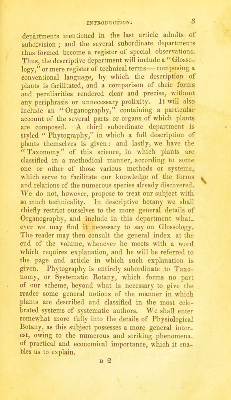 INTBODUcflON. S departments mentioned in the last article admits of subdivision ; and the several subordinate departments thus formed become a register of special observations. Thus, the descriptive department will include a “Glosso- logy,” or mere register of technical terms—composing a conventional language, by which the description of plants is facilitated, and a comparison of their forms and peculiarities rendered clear and precise, without any periphrasis or unnecessary prolixity. It will also include an “ Organography,” containing a particular account of the several parts or organs of which plants are composed. A third subordinate department is styled “ Phytography,” in which a full description of plants themselves is given: and lastly, we have the “Taxonomy” of this science, in which plants are classified in a methodical manner, according to some one or other of those various methods or systems, which serve to facilitate our knowledge of the forms and relations of the numerous species already discovered. We do not, however, propose to treat our subject with so much technicality. In descriptive botany we shall chiefly restrict ourselves to the more general details of Organography, and include in this department what- ever we may find it necessary to say on Glossology, The reader may then consult the general index at the end of the volume, whenever he meets with a word which requires explanation, and he will be referred to the page and article in which such explanation is given. Phytography is entirely subordinate to Taxo- nomy, or Systematic Botany, which forms no part of our scheme, beyond what is necessary to give the reader some general notions of the manner in which plants are described and classified in the most cele- brated systems of systematic authors. We shall enter somewhat more fully into the details of Physiological Botany, as this subject possesses a more general inter- est, owing to the numerous and striking phenomena, of practical and economical importance, which it ena- bles us to explain.