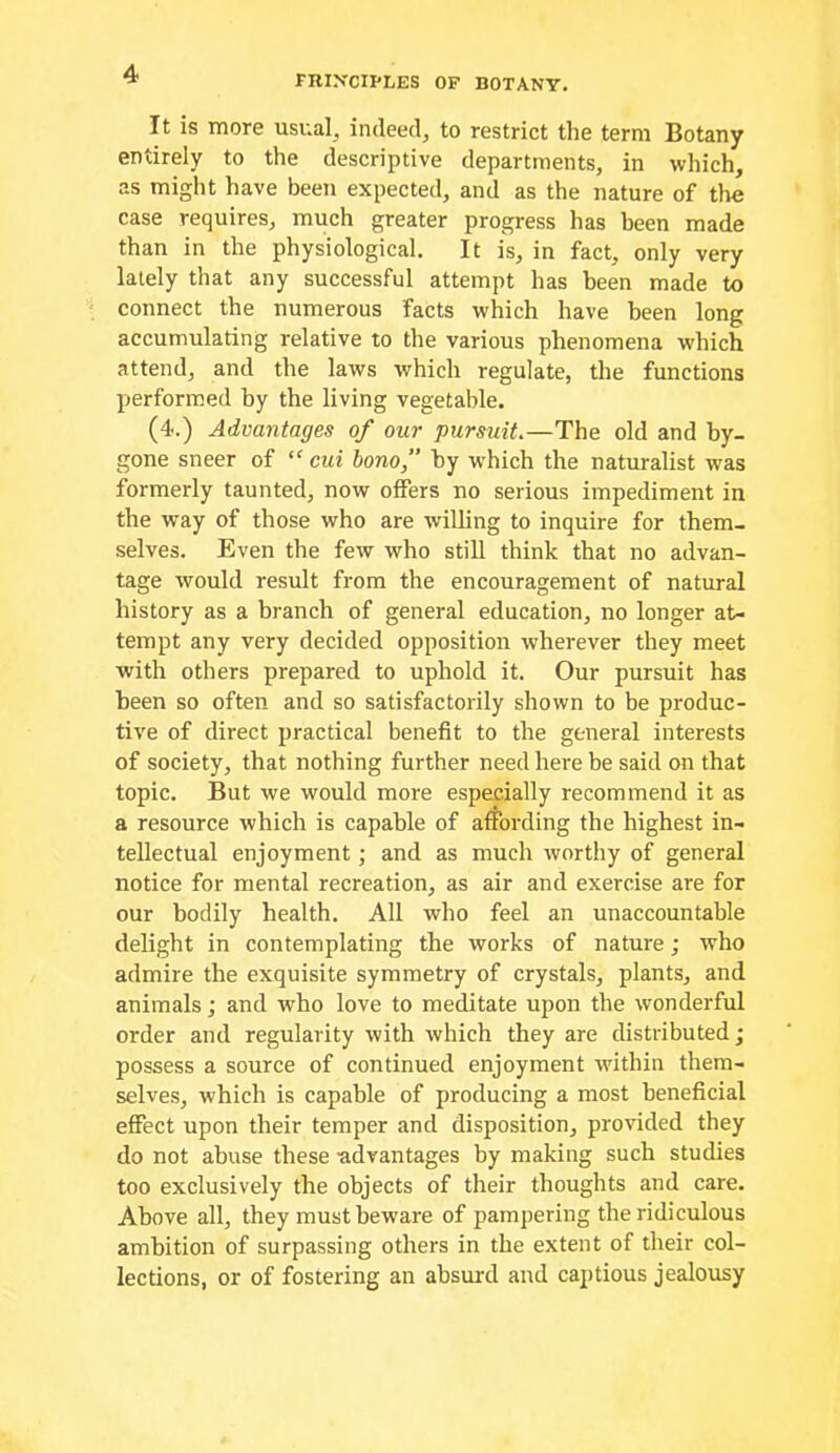 FRIN'CIPLES OF BOTANY. It is more usual^ indeed, to restrict the term Botany entirely to the descriptive departments, in which, as might have been expected, and as the nature of tlie case requires, much greater progress has been made than in the physiological. It is, in fact, only very lately that any successful attempt has been made to connect the numerous facts which have been long accumulating relative to the various phenomena which attend, and the laws which regulate, the functions performed by the living vegetable. (4.) Advantages of our pursuit,—The old and by- gone sneer of “ cui bono, by w'hich the naturalist was formerly taunted, now oifers no serious impediment in the way of those who are willing to inquire for them- selves. Even the few who still think that no advan- tage would result from the encouragement of natural history as a branch of general education, no longer at- tempt any very decided opposition wherever they meet with others prepared to uphold it. Our pursuit has been so often and so satisfactorily shown to be produc- tive of direct practical benefit to the general interests of society, that nothing further need here be said on that topic. But we would more especially recommend it as a resource which is capable of affording the highest in- tellectual enjoyment; and as much worthy of general notice for mental recreation, as air and exercise are for our bodily health. All who feel an unaccountable delight in contemplating the works of nature; who admire the exquisite symmetry of crystals, plants, and animals; and who love to meditate upon the wonderful order and regularity with which they are distributed; possess a source of continued enjoyment ■within them- selves, which is capable of producing a most beneficial effect upon their temper and disposition, provided they do not abuse these -advantages by making such studies too exclusively the objects of their thoughts and care. Above all, they must beware of pampering the ridiculous ambition of surpassing others in the extent of their col- lections, or of fostering an absurd and captious jealousy