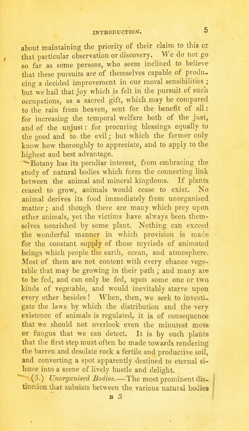 INTRODUCTION. about maintaining the priority of their claim to this or that particular observation or discovery. We do not go so far as some persons, who seem inclined to believe that these pursuits are of themselves capable of produ- cing a decided improvement in our moral sensibilities ^ but we hail that joy which is felt in the pursuit of such occupations, as a sacred gift, which may be compared to the rain from heaven, sent for the benefit of all; for increasing the temporal welfare both of the just, and of the unjust: for procuring blessings equally to the good and to the evil; but which the former only know how thoroughly to appreciate, and to apply to the highest and best advantage. '^Botany has its peculiar interest, from embracing the study of natural bodies which form the connecting link between the animal and mineral kingdoms. If plants ceased to grow, animals would cease to exist. No animal derives its food immediately from unorganised matter; and though there are many which prey upon other animals, yet the victims have always been them- selves nourished by some plant. Nothing can exceed the wonderful manner in which provision is made for the constant supply of those myriads of animated beings which people the earth, ocean, and atmosphere. IMost of them are not content with every chance vege- table that may be growing in their path ; and many are to be fed, and can only be fed, upon some one or two kinds of vegetable, and ivould inevitably starve upon every other besides ! When, then, we seek to investi- gate the laws by which the distribution and the very existence of animals is regulated, it is of consequence that we should not overlook even the minutest moss or fungus that we can detect. It is by such plants that the first step must often be made towards rendering the barren and desolate rock a fertile and productive soil, and converting a spot apparently destined to eternal si- lence into a scene of lively bustle and delight. ■ (5.) Unorganised Bodies.—The most prominent dis- tinction that subsists between the various natural bodies