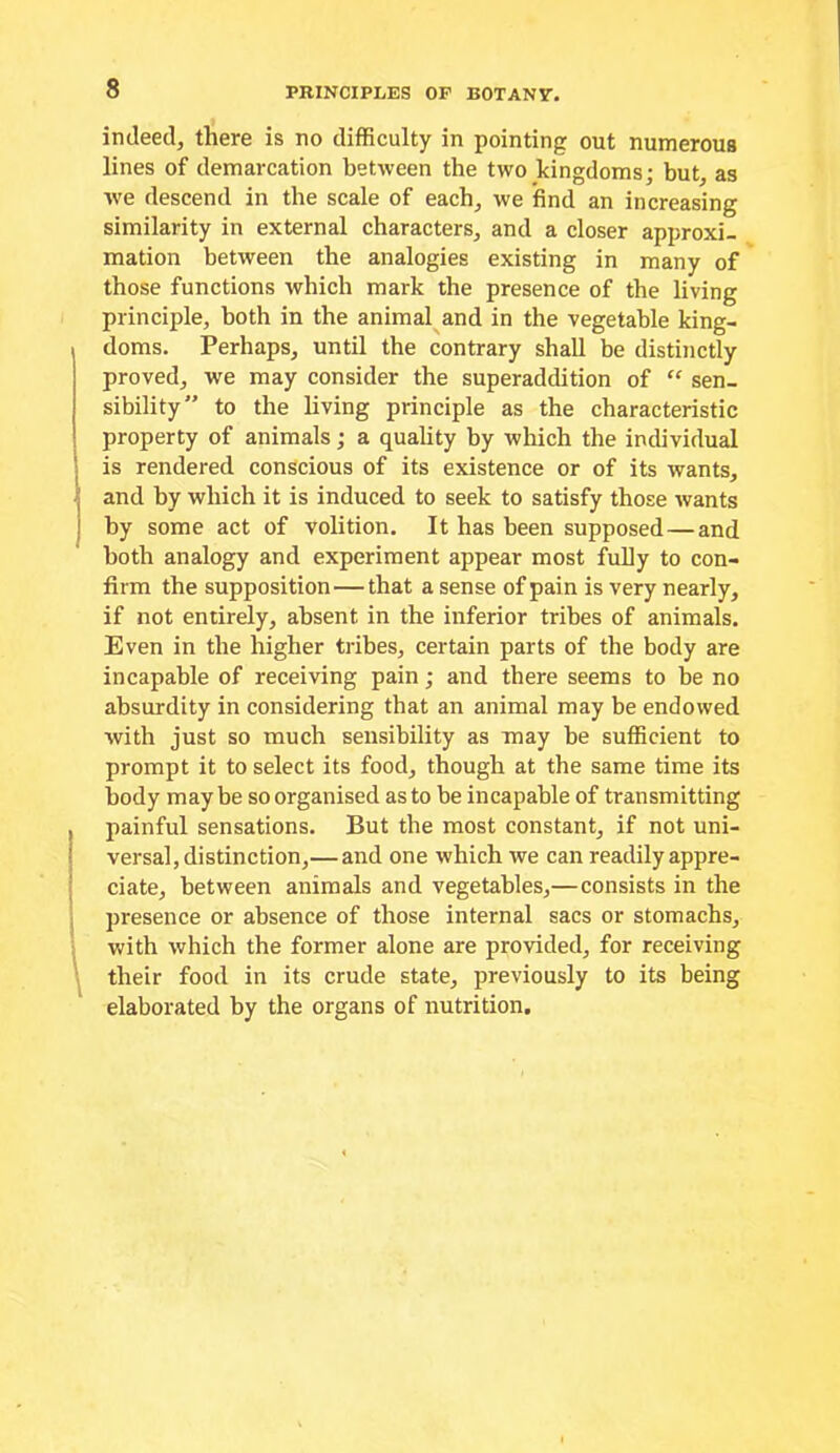 indeed, there is no difficulty in pointing out numerous lines of demarcation between the two kingdoms; but, as we descend in the scale of each, we find an increasing similarity in external characters, and a closer approxi- mation between the analogies existing in many of those functions which mark the presence of the living principle, both in the animal and in the vegetable king- doms. Perhaps, until the contrary shall be distinctly proved, we may consider the superaddition of “ sen- sibility” to the living principle as the characteristic property of animals; a quality by which the individual j is rendered conscious of its existence or of its wants, 'I and by which it is induced to seek to satisfy those wants j by some act of volition. It has been supposed—and both analogy and experiment appear most fully to con- firm the supposition—that a sense of pain is very nearly, if not entirely, absent in the inferior tribes of animals. Even in the higher tribes, certain parts of the body are incapable of receiving pain; and there seems to be no absurdity in considering that an animal may be endowed with just so much sensibility as may be sufficient to prompt it to select its food, though at the same time its body maybe so organised as to be incapable of transmitting painful sensations. But the most constant, if not uni- versal, distinction,—and one which we can readily appre- ciate, between animals and vegetables,—consists in the presence or absence of those internal sacs or stomachs, with which the former alone are provided, for receiving their food in its crude state, previously to its being elaborated by the organs of nutrition.