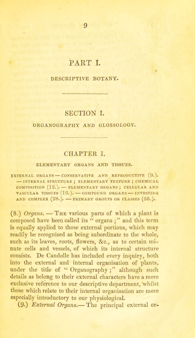 PART I. » DESCRIPTIVE BOTANY. SECTION I. ORGANOGRAPHY AND GLOSSOLOGY. CHAPTER I. ELKMBNTAKY ORGANS AND TISSUES. EXTERNAL ORGANS CONSERVATIVE AND REPRODUCTIVE (9.). INTERNAL STRUCTURE ; ELEMENTARY TEXTURE ; CHEMICAL COMPOSITION (12.). ELEMENTARY ORGANS ; CELLULAR AND Vascular tissues (13.). — co.mpound organs — investing AND COMPLEX (28.). PRIMARY GROUPS OR CLASSES (38.). (8.) Organs. — The various parts of which a plant is composed have been called its “ organs and this term is equally applied to those external portions, which may readily be recognised as being subordinate to the whole, such as its leaves, roots, flowers, &c., as to certain mi- nute cells and vessels, of which its internal structure consists. De Candolle has included every inquiry, both into the external and internal organisation of plants, under the title of “Organography;” although such details as belong to their external characters have a more exclusive reference to our descriptive department, whilst those which relate to their internal organisation are more especially introductory to our physiological. (9>) External Organs.— The principal external or-