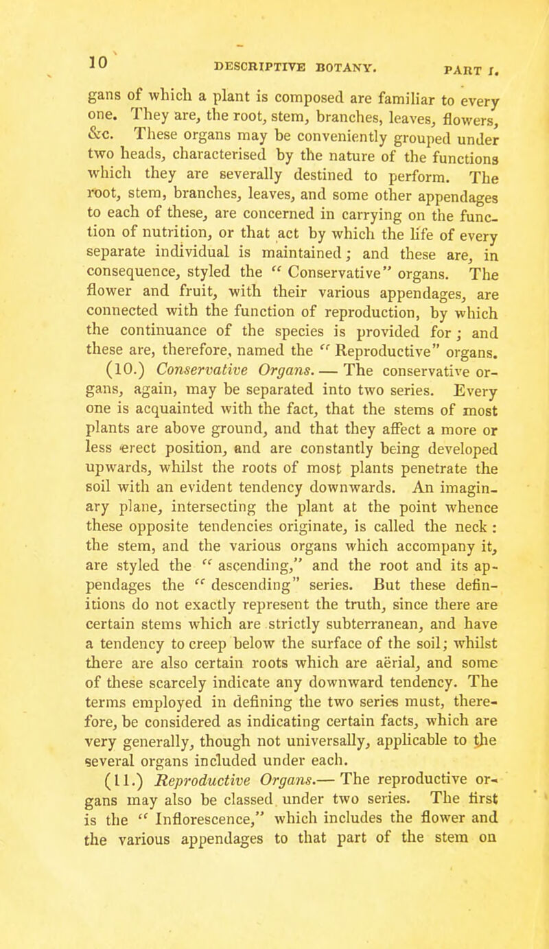 part I. gans of which a plant is composed are familiar to every one. They are, the root, stem, branches, leaves, flowers, &c. These organs may be conveniently grouped under two heads, characterised by the nature of the functions which they are severally destined to perform. The root, stem, branches, leaves, and some other appendages to each of these, are concerned in carrying on the func- tion of nutrition, or that act by which the life of every separate individual is maintained; and these are, in consequence, styled the “ Conservative organs. The flower and fruit, with their various appendages, are connected with the function of reproduction, by which the continuance of the species is provided for; and these are, therefore, named the  Reproductive” organs. (10.) Conservative Organs The conservative or- gans, again, may be separated into two series. Every one is acquainted with the fact, that the stems of most plants are above ground, and that they affect a more or less erect position, and are constantly being developed upwards, whilst the roots of most plants penetrate the soil with an evident tendency downwards. An imagin- ary plane, intersecting the plant at the point whence these opposite tendencies originate, is called the neck : the stem, and the various organs which accompany it, are styled the “ ascending,” and the root and its ap- pendages the “ descending” series. But these defin- itions do not exactly represent the truth, since there are certain stems which are strictly subterranean, and have a tendency to creep below the surface of the soil; whilst there are also certain roots which are aerial, and some of tliese scarcely indicate any downward tendency. The terms employed in defining the two series must, there- fore, be considered as indicating certain facts, which are very generally, though not universally, applicable to ^e several organs included under each. (11.) Reproductive Organs.— The reproductive or- gans may also be classed under two series. The first is the “ Inflorescence,” which includes the flower and the various appendages to that part of the stem on