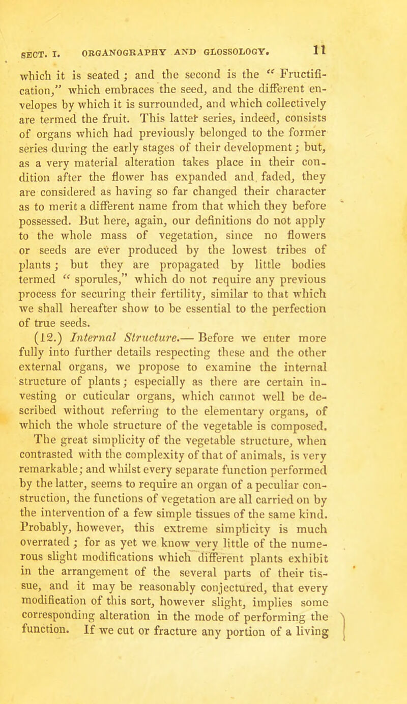 which it is seated; and the second is the “ Fructifi- cation^” which embraces the seed, and the different en- velopes by which it is surrounded, and which collectively are termed the fruit. This lattet series, indeed, consists of organs which had previously belonged to the former series during the early stages of their development; hut, as a very material alteration takes place in their con- dition after the flower has expanded and. faded, they are considered as having so far changed their character as to merit a different name from that which they before possessed. But here, again, our definitions do not apply to the whole mass of vegetation, since no flowers or seeds are ever produced by the lowest tribes of jdants; but they are propagated by little bodies termed “ sporules,” which do not require any previous process for securing their fertility, similar to that which we shall hereafter show to be essential to the perfection of true seeds. (12.) Internal Structure.— Before we enter more fully into further details respecting these and the other external organs, we propose to examine the internal structure of plants; especially as there are certain in- vesting or cuticular organs, which cannot well be de- scribed without referring to the elementary organs, of which the whole structure of the vegetable is composed. The great simplicity of the vegetable structure, when contrasted with the complexity of that of animals, is very remarkable; and whilst every separate function performed by the latter, seems to require an organ of a peculiar con- struction, the functions of vegetation are all carried on by the intervention of a few simple tissues of the same kind. Probably, however, this extreme simplicity is much overrated; for as yet we know very little of the nume- rous slight modifications which different plants exhibit in the arrangement of the several parts of their tis- sue, and it may be reasonably conjectured, that every modification of this sort, however slight, implies some corresponding alteration in the mode of performing the ) function. If we cut or fracture any portion of a living j