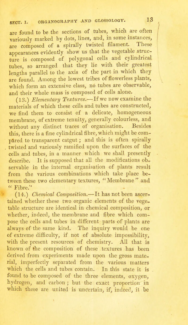 are found to be the sections of tubes, which are often variously marked by dots, lines, and, in some instances, are composed of a spirally twisted filament. These appearances evidently show us that the vegetable struc- ture is composed of polygonal cells and cyhndrical tubes, so arranged that they lie with their greatest lengths parallel to the axis of the part in which they are found. Among the lowest tribes of flowerless plants, which form an extensive class, no tubes are observable, and their whole mass is composed of cells alone. (13.) Elementary Textures.—If we now examine the materials of which these cells and tubes are constructed, we find them to consist of a delicate, homogeneous membrane, of extreme tenuity, generally colourless, and without any distinct traces of organisation. Besides this, there is a fine cylindrical fibre, which might be com- pared to transparent catgut; and this is often spirally . twisted and variously ramified upon the surfaces of the cells and tubes, in a manner which we shall presently describe. It is supposed that all the modifications ob- servable in the internal organisation of plants result from the various combinations which take place be- tween these two elementary textures, “Membrane and Fibre. ^ (14'-) Chemical Composition.—It has not been ascer- tained whether these two organic elements of the vege- table structure are identical in chemical composition, or whether, indeed, the membrane and fibre which com- pose the cells and tubes in different parts of plants are always of the same kind. The inquiry would be one of extreme difficulty, if not of absolute impossibility, with the present resources of chemistry. All that is known of the composition of these textures has been derived from experiments made upon the gross mate- rial, imperfectly separated from the various matters which the cells and tubes contain. In this state it is found to be composed of the three elements, oxygen, hydrogen, and carbon ; but the exact proportion in which these are united is uncertain, if, indeed, it be