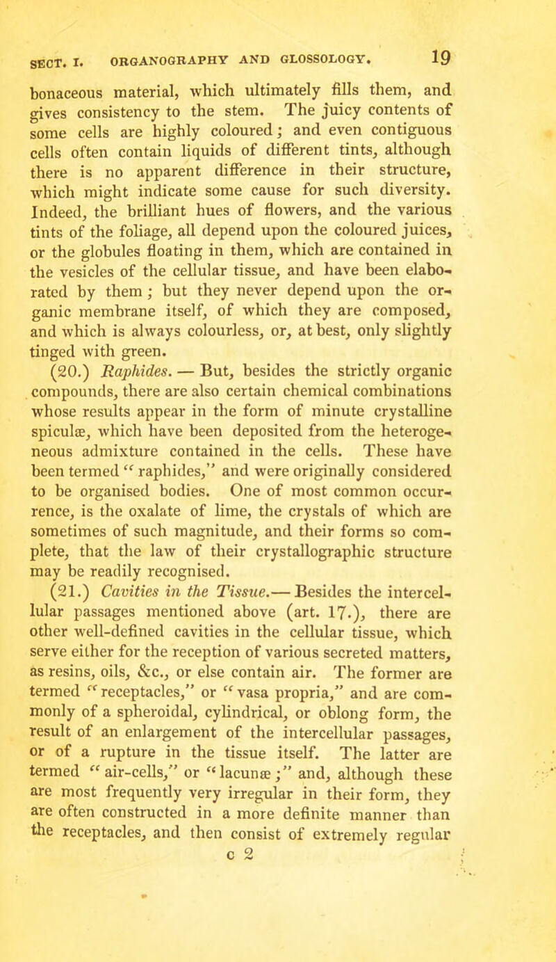 bonaceous material, which ultimately fills them, and gives consistency to the stem. The juicy contents of some cells are highly coloured; and even contiguous cells often contain liquids of different tints, although there is no apparent difference in their structure, which might indicate some cause for such diversity. Indeed, the brilliant hues of fiowers, and the various tints of the fohage, all depend upon the coloured juices, or the globules fioating in them, which are contained in the vesicles of the cellular tissue, and have been elabo- rated by them ; but they never depend upon the or- ganic membrane itself, of which they are composed, and which is always colourless, or, at best, only slightly tinged with green. (20.) Raphides. — But, besides the strictly organic compounds, there are also certain chemical combinations whose results appear in the form of minute crystalline spiculffi, which have been deposited from the heteroge- neous admixture contained in the cells. These have been termed “ raphides,” and were originally considered to be organised bodies. One of most common occur- rence, is the oxalate of lime, the crystals of which are sometimes of such magnitude, and their forms so com- plete, that the law of their crystallographic structure may be readily recognised. (21.) Cavities in the Tissue.— Besides the intercel- lular passages mentioned above (art. I?.), there are other well-defined cavities in the cellular tissue, which serve either for the reception of various secreted matters, as resins, oils, &c., or else contain air. The former are termed receptacles,” or “ vasa propria,” and are com- monly of a spheroidal, cyhndrical, or oblong form, the result of an enlargement of the intercellular passages, or of a rupture in the tissue itself. The latter are termed “air-cells,” or “lacunse;” and, although these are most frequently very irregular in their form, they are often constructed in a more definite manner than tlie receptacles, and then consist of extremely regular c 2