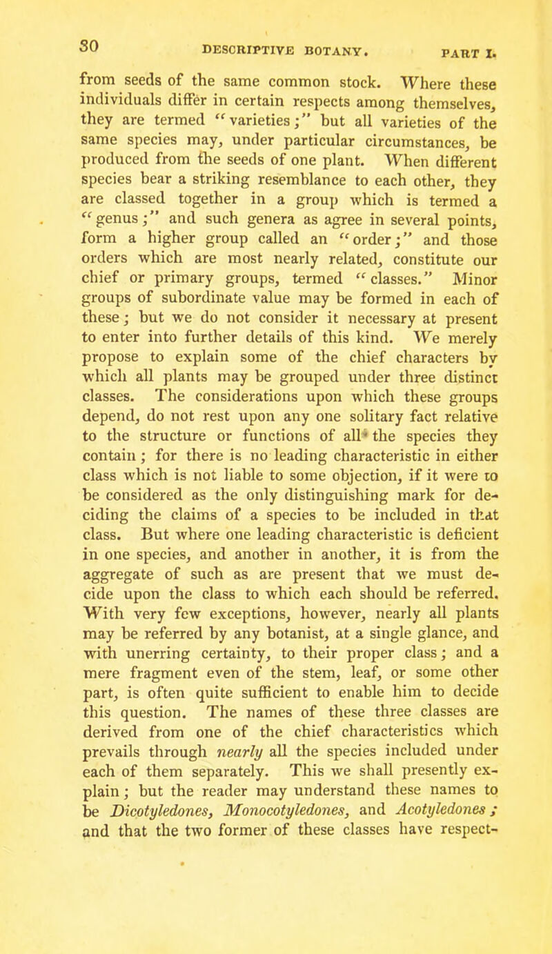 so PART I. from seeds of the same common stock. Where these individuals differ in certain respects among themselves, they are termed “varieties;” but all varieties of the same species may, under particular circumstances, be produced from the seeds of one plant. When different species bear a striking resemblance to each other, they are classed together in a group which is termed a genus;” and such genera as agree in several points, form a higher group called an “order;” and those orders which are most nearly related, constitute our chief or primary groups, termed “classes.” Minor groups of subordinate value may be formed in each of these; but we do not consider it necessary at present to enter into further details of this kind. We merely propose to explain some of the chief characters by which all plants may be grouped under three distinct classes. The considerations upon which these groups depend, do not rest upon any one solitary fact relative to the structure or functions of all^ the species they contain; for there is no leading characteristic in either class which is not liable to some objection, if it were lo be considered as the only distinguishing mark for de- ciding the claims of a species to be included in that class. But where one leading characteristic is deficient in one species, and another in another, it is from the aggregate of such as are present that we must de- cide upon the class to which each should be referred. With very few exceptions, however, nearly all plants may be referred by any botanist, at a single glance, and with unerring certainty, to their proper class; and a mere fragment even of the stem, leaf, or some other part, is often quite sufficient to enable him to decide this question. The names of these three classes are derived from one of the chief characteristics which prevails through nearly all the species included under each of them separately. This we shall presently ex- plain ; but the reader may understand these names to be Dicotyledones, Monocotyledones, and Acotyledones; and that the two former of these classes have respect-