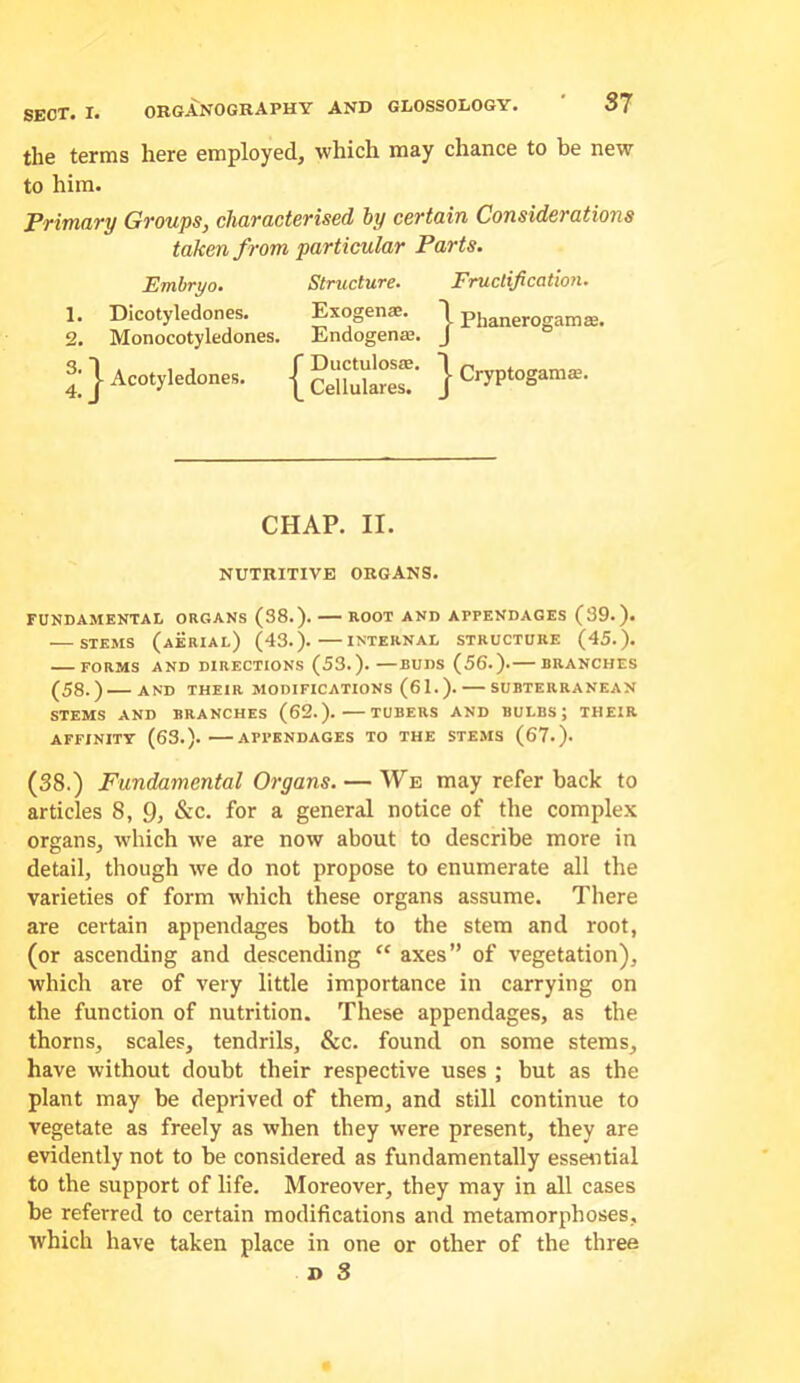 the terms here employed, which may chance to be new to him. Primary Groups, characterised by certain Considerations taken from particular Parts. Embryo. Structure. Fructification. 1. Dicotyledones. Exogenae. I pjjj^jjerogamae. 2. Monocotyledones. Endogenaj. J i ] Acotyledones. | Sluts? } Cryptogam®. CHAP. II. NUTRITIVE ORGANS. FUNDAMENTAL ORGANS (38.). ROOT AND APPENDAGES (39.). STEMS (aerial) (43.). INTERNAL STRUCTURE (45.). FORMS AND DIRECTIONS (53.). BUDS (56.). BRANCHES (58.) AND THEIR MODIFICATIONS (61.). SUBTERRANEAN STEMS AND BRANCHES (62.). TUBERS AND BULBS; THEIR AFFINITY (63.). APPENDAGES TO THE STEMS (67.). (38.) Fundamental Organs. — We may refer back to articles 8, 9, &c. for a general notice of the comple.x organs, which we are now about to describe more in detail, though ive do not propose to enumerate all the varieties of form which these organs assume. There are certain appendages both to the stem and root, (or ascending and descending ‘‘ axes” of vegetation), which are of very little importance in carrying on the function of nutrition. These appendages, as the thorns, scales, tendrils, &c. found on some stems, have without doubt their respective uses ; but as the plant may be deprived of them, and still continue to vegetate as freely as when they were present, they are evidently not to be considered as fundamentally essaitial to the support of life. Moreover, they may in all cases be referred to certain modifications and metamorphoses, which have taken place in one or other of the three » 3