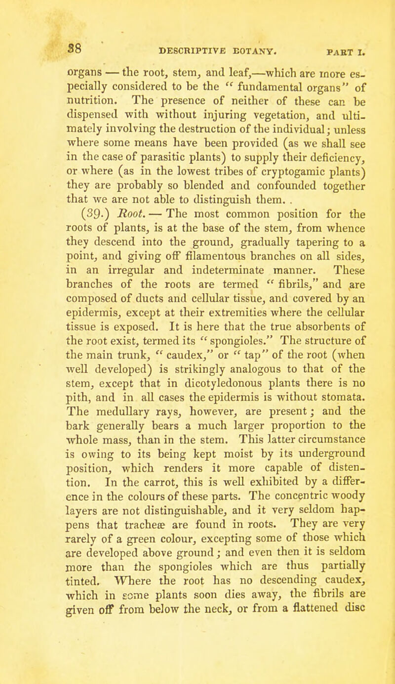 organs — the root, stem, and leaf,—which are more es- pecially considered to be the  fundamental organs” of nutrition. The presence of neither of these car. be dispensed with without injuring vegetation, and ulti- mately involving the destruction of the individual; unless where some means have been provided (as we shall see in the case of parasitic plants) to supply their deficiency, or where (as in the lowest tribes of cryptogamic plants) they are probably so blended and confounded together that we are not able to distinguish them. . (39.) Root. — The most common position for the roots of plants, is at the base of the stem, from whence they descend into the ground, gradually tapering to a point, and giving off filamentous branches on aU sides, in an irregular and indeterminate manner. These branches of the roots are termed ‘‘ fibrils,” and ,are composed of ducts and cellular tissue, and covered by an epidermis, except at their extremities where the cellular tissue is exposed. It is here that the true absorbents of the root exist, termed its “ spongioles.” The structure of the main trunk, caudex,” or “ tap” of the root (when well developed) is strikingly analogous to that of the stem, except that in dicotyledonous plants there is no pith, and in all cases the epidermis is without stomata. The meduUary rays, however, are present; and the bark generally bears a much larger proportion to the whole mass, than in the stem. This latter circumstance is owing to its being kept moist by its underground position, which renders it more capable of disten- tion. In the carrot, this is well exhibited by a differ- ence in the colours of these parts. The concentric woody layers are not distinguishable, and it very seldom hap- pens that trachece are found in roots. They are very rarely of a green colour, excepting some of those which are developed above ground; and even then it is seldom more than the spongioles which are thus partially tinted. Where the root has no descending caudex, which in some plants soon dies away, the fibrils are given off from below the neck, or from a flattened disc