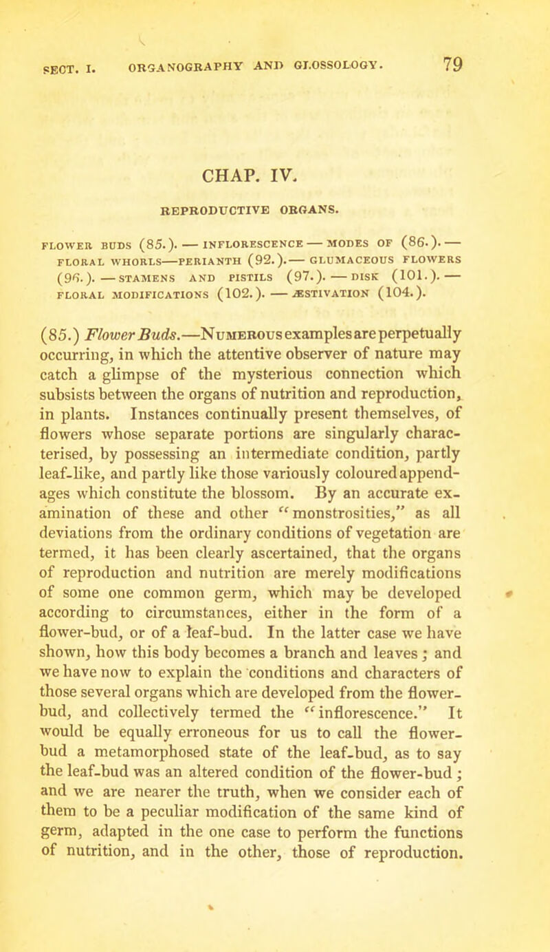 CHAP. IV. REPRODUCTIVE ORGANS. FLOWEIl BUDS (85.). INFLORESCENCE MODES OF (86.). FLORAL WHORLS PERIANTH (92.). GLDMACEOUS FLOWERS (95.). STAMENS AND PISTILS (97.). DISK (101.). FLORAL MODIFICATIONS (102.). .(ESTIVATION (104.). (85.) Flower Buds.—Numerous examples are perpetually occurring, in which the attentive observer of nature may catch a glimpse of the mysterious connection which subsists between the organs of nutrition and reproduction, in plants. Instances continually present themselves, of flowers whose separate portions are singularly charac- terised, by possessing an intermediate condition, partly leaf-like, and partly like those variously coloured append- ages which constitute the blossom. By an accurate ex- amination of these and other ^‘monstrosities,” as all deviations from the ordinary conditions of vegetation are termed, it has been clearly ascertained, that the organs of reproduction and nutrition are merely modifications of some one common germ, which may be developed according to circumstances, either in the form of a flower-bud, or of a leaf-bud. In the latter case we have shown, how this body becomes a branch and leaves; and we have now to explain the conditions and characters of those several organs which are developed from the flower- bud, and collectively termed the “inflorescence.” It would be equally erroneous for us to call the flower- bud a metamorphosed state of the leaf-bud, as to say the leaf-bud was an altered condition of the flower-bud ; and we are nearer the truth, when we consider each of them to be a peculiar modification of the same kind of germ, adapted in the one case to perform the functions of nutrition, and in the other, those of reproduction.