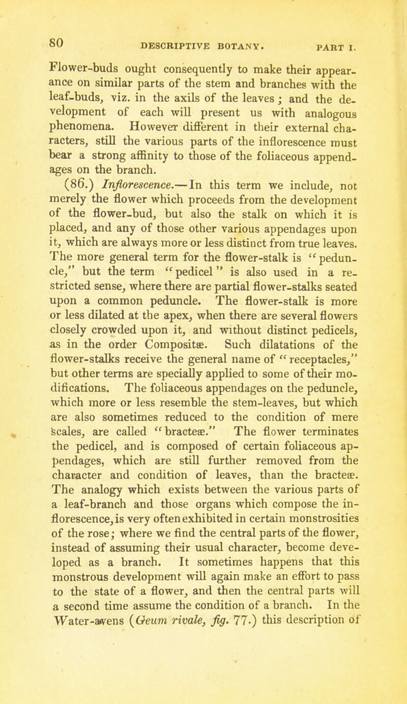 so Flower-buds ought consequently to make their appear- ance on similar parts of the stem and branches with the leaf-buds, viz. in the axils of the leaves; and the de- velopment of each will present us with analogous phenomena. However different in their external cha- racters, stiU the various parts of the inflorescence must bear a strong affinity to those of the foliaceous append- ages on the branch. (86.) Inflorescence.—In this term we include, not merely the flower which proceeds from the development of the flower-bud, but also the stalk on which it is placed, and any of those other various appendages upon it, which are always more or less distinct from true leaves. The more general term for the flower-stalk is ‘^pedun- cle,” hut the term “ pedicel ” is also used in a re- stricted sense, where there are partial flower-stalks seated upon a common peduncle. The flower-stalk is more or less dilated at the apex, when there are several flowers closely crowded upon it, and without distinct pedicels, as in the order Compositse. Such dilatations of the flower-stalks receive the general name of “ receptacles,” but other terms are specially applied to some of their mo- difications. The foliaceous appendages on the peduncle, which more or less resemble the stem-leaves, but which are also sometimes reduced to the condition of mere Scales, are called “bracteee.” The flower terminates the pedicel, and is composed of certain foliaceous ap- pendages, which are still further removed from the character and condition of leaves, than the bracteae. The analogy which exists between the various parts of a leaf-branch and those organs which compose the in- florescence, is very often exhibited in certain monstrosities of the rose; where we find the central parts of the flower, instead of assuming their usual character, become deve- loped as a branch. It sometimes happens that this monstrous development will again make an effort to pass to the state of a flower, and then the central parts will a second time assume the condition of a branch. In the Water-a<vens {Geum rivale, flg. 77-) this description of