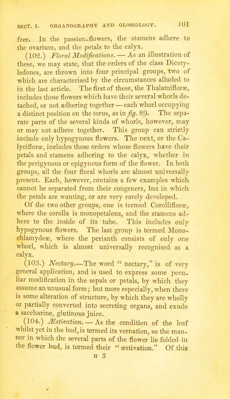 free. In the passion-flowers, the stamens adhere to the ovarium, and the petals to the calyx. (102.) Floral Modifications. — As an illustration of these, we may state, that the orders of the class Dicoty- ledones, are thrown into four principal groups, two of which are characterised by the circumstances alluded to in the last article. The first of these, the Thalamiflorae, includes those flowers which have their several whorls de- tached, or not adhering together—each whorl occupying a distinct position on the torus, as in fig. 89, The sepa- rate parts of the several kinds of whorls, however, may or may not adhere together. This group can strictly include only hypogynous flowers. The next, or the Ca- lyciflorse, includes those orders whose flowers have their petals and stamens adhering to the calyx, whether in the perigynous or epigynous form of the flower. In both groups, all the four floral whorls are almost universally present. Each, however, contains a few examples which cannot be separated from their congeners, but in which the petals are wanting, or are very rarely developed. Of the two other groups, one is termed Corolliflorse, where the corolla is monopetalous, and the stamens ad- here to the inside of its tube. This includes only hypogynous flowers. The last group is termed Mono- chlamydese, where the perianth consists of only one whorl, which is almost universally recognised as a calyx. (103.) Nectary.—The word ‘‘ nectary,” is of very general application, and is used to express some pecu- liar modification in the sepals or petals, by which they assume an unusual form; but more especially, when there is some alteration of structure, by which they are wholly or partially converted into secreting organs, and exude a saccharine, glutinous juice. (104.) Mstivation. — As the condition of the leaf whilst yet in the bud, is termed its vernation, so the man- ner in which the several parts of the flower lie folded in the flower bud, is termed their “ aestivation.” Of this