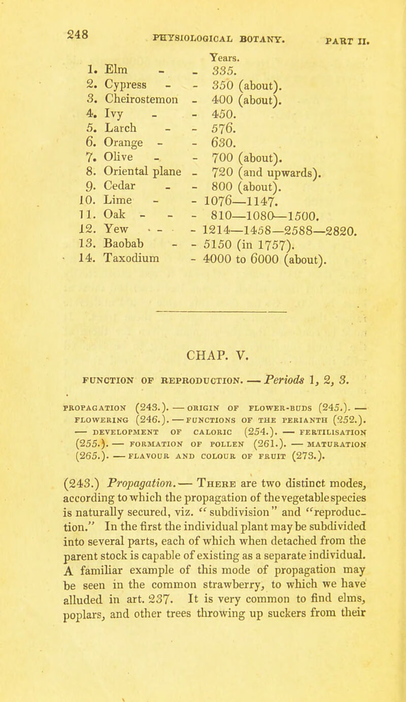 PART II. 1. Elm 2. Cypress 3. Cheirostemon 4. Ivy 5. Larch 6. Orange - 7. Olive 8. Oriental plane 9. Cedar 10. Lime 11. Oak - 12. Yew • - 13. Baobab 14. Taxodium Years. 335. 350 (about). 400 (about). 450. 576. 630. 700 (about). 720 (and upwards). 800 (about). 1076—1147. 810—1080—1500. 1214—1458—2588—2820. 5150 (in 1757). 4000 to 6000 (about). CHAP. V. FUNCTION OF REPRODUCTION Periods 1, 2, 3. PROPAGATION (243.). OIUGIN OF FLOWER-BUDS (245.). FLOWERING (246.). FUNCTIONS OF THE PERIANTH (252.). DEVELOPMENT OF CALORIC (254.). FERTILISATION (255.). FORMATION OF POLLEN (261.). MATURATION (265.). FLAVOUR AND COLOUR OF FRUIT (273.). (243.) Propagation.— There are two distinct modes, according to which the propagation of the vegetable species is naturally secured, viz. subdivision ” and “’reproduc- tion.” In the first the individual plant may be subdivided into several parts, each of which when detached from the parent stock is capable of existing as a separate individual. A familiar example of this mode of propagation may be seen in the common strawberry, to which we have alluded in art. 237- It is very common to find elms, poplars, and other trees throwing up suckers from their