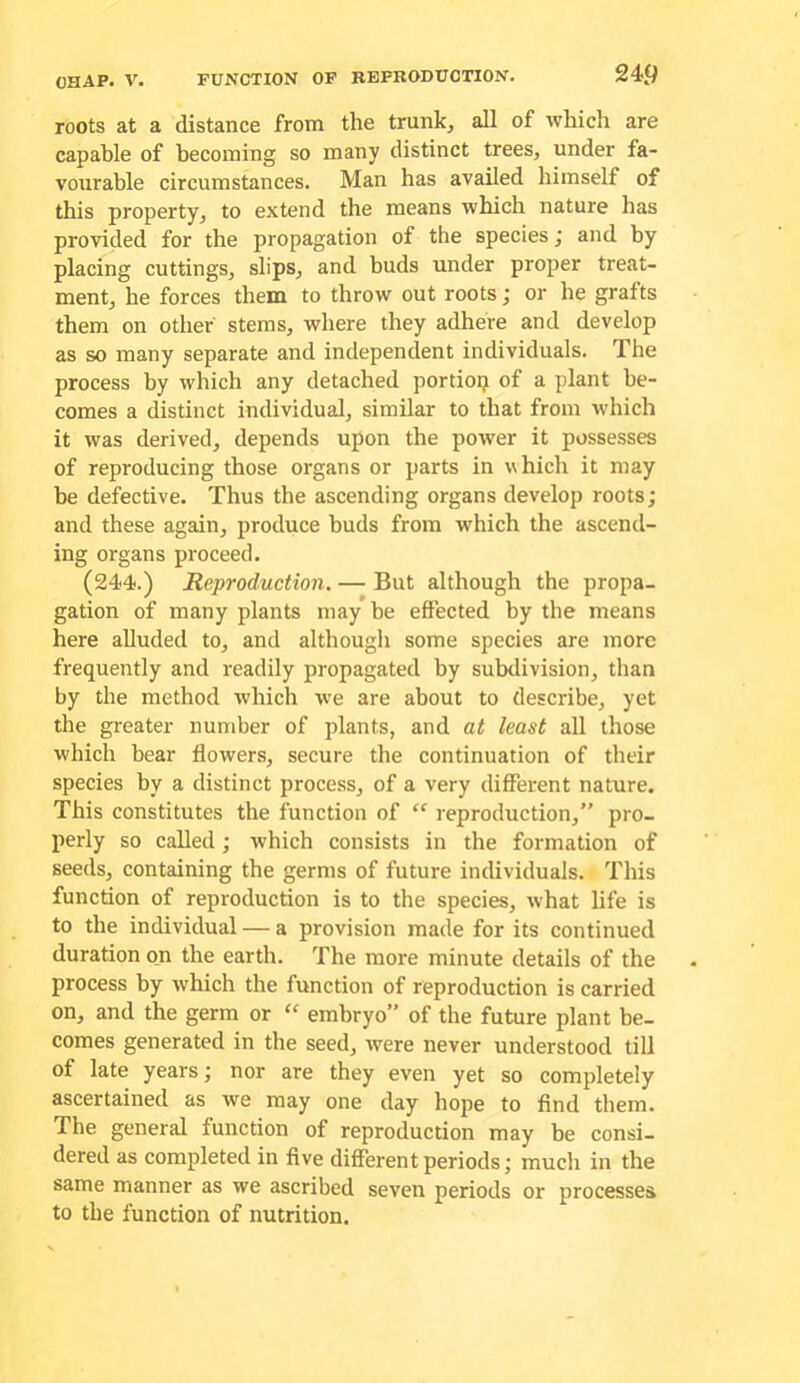 roots at a distance from the trunk, all of which are capable of becoming so many distinct trees, under fa- vourable circumstances. Man has availed himself of this property, to extend the means which nature has provided for the propagation of the species; and by placing cuttings, slips, and buds under proper treat- ment, he forces them to throw out roots; or he grafts them on other stems, where they adhere and develop as so many separate and independent individuals. The process by which any detached portiop of a plant be- comes a distinct individual, similar to that from which it was derived, depends upon the power it possesses of reproducing those organs or parts in w hich it may be defective. Thus the ascending organs develop roots; and these again, produce buds from which the ascend- ing organs proceed. (244.) Reproduction. — But although the propa- gation of many plants may be effected by the means here alluded to, and althougli some species are more frequently and readily propagated by subdivision, than by the method which we are about to describe, yet the greater number of plants, and at least all those which bear flowers, secure the continuation of their species by a distinct process, of a very different nature. This constitutes the function of “ reproduction,” pro- perly so called; which consists in the formation of seeds, containing the germs of future individuals. This function of reproduction is to the species, what life is to the individual — a provision made for its continued duration ojn the earth. The more minute details of the process by which the function of reproduction is carried on, and the germ or “ embryo” of the future plant be- comes generated in the seed, were never understood till of late years; nor are they even yet so completely ascertained as we may one day hope to find them. The general function of reproduction may be consi- dered as completed in five different periods; much in the same manner as we ascribed seven periods or processes to the function of nutrition.
