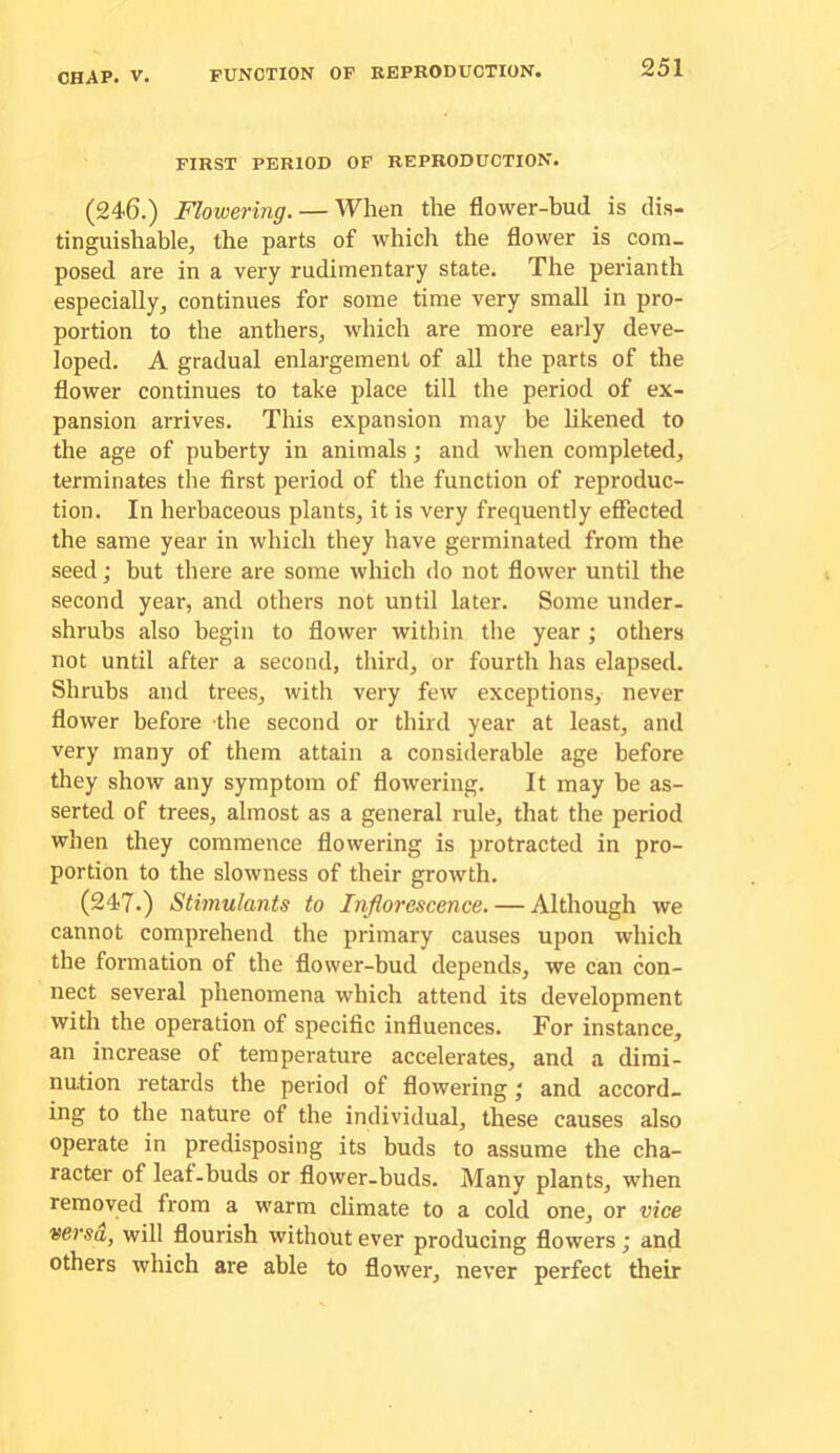 function of kepkoduction. FIRST PERIOD OF REPRODUCTION. (246.) Flowering. — When the flower-bud is dis- tinguishable, the parts of which the flower is com- posed are in a very rudimentary state. The perianth especially, continues for some time very small in pro- portion to the anthers, which are more early deve- loped. A gradual enlargement of all the parts of the flower continues to take place till the period of ex- pansion arrives. This expansion may be likened to the age of puberty in animals; and when completed, terminates the first period of the function of reproduc- tion. In herbaceous plants, it is very frequently effected the same year in which they have germinated from the seed; but there are some which do not flower until the second year, and others not until later. Some under- shrubs also begin to flower within the year; others not until after a second, third, or fourth has elapsed. Shrubs and trees, with very few exceptions, never flower before the second or third year at least, and very many of them attain a considerable age before they show any symptom of flowering. It may be as- serted of trees, almost as a general rule, that the period when they commence flowering is protracted in pro- portion to the slowness of their growth. (247.) Stimulants to Inflorescence. — Although we cannot comprehend the primary causes upon which the formation of the flower-bud depends, we can con- nect several phenomena which attend its development with the operation of specific influences. For instance, an increase of temperature accelerates, and a dimi- nution retards the period of flowering; and accord- ing to the nature of the individual, these causes also operate in predisposing its buds to assume the cha- racter of leaf.buds or flower-buds. Many plants, when removed from a warm climate to a cold one, or vice versa, will flourish without ever producing flowers; and others which are able to flower, never perfect their