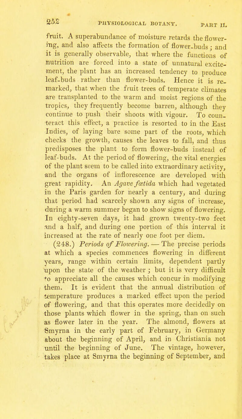 PART II. fruit. A superabundance of moisture retards the flower- rng, and also affects the formation of flower-buds • and it is generally observable, that where the functions of nutrition are forced into a state of unnatural excite- ment, the plant has an increased tendency to produce leaf-buds rather than flower-buds. Hence it is re- marked, that when the fruit trees of temperate climates are transplanted to the warm and moist regions of the tropics, they frequently become barren, although they continue to push their shoots with vigour. To coun- teract this effect, a practice is resorted to in the East Indies, of laying bare some part of the roots, which checks the growth, causes the leaves to fall, and thus predisposes the plant to form flower-buds instead of leaf-buds. At the period of flowering, the vital energies of the plant seem to be called into extraordinary activity, and the organs of inflorescence are developed with great rapidity. An Agave fcetida which had vegetated in the Paris garden for nearly a century, and during that period had scarcely shown any signs of increase, during a warm summer began to show signs of flowering. In eighty-seven days, it had grown twenty-two feet and a half, and during one portion of this interval it increased at the rate of nearly one foot per diem. (248.) Periods of Flowering. — The precise periods at which a species commences flowering in different years, range within certain limits, dependent partly upon the state of the weather ; but it is very difficult +0 appreciate all the causes which concur in modifying them. It is evident that the annual distribution of temperature produces a marked effect upon the period of flowering, and that this operates more decidedly on those plants which flower in the spring, than on such as flower later in the year. The almond, flowers at Smyrna in the early part of February, in Germany about the beginning of April, and in Christiania not until the beginning of June. The vintage, however, takes place at Smyrna the beginning of September, and