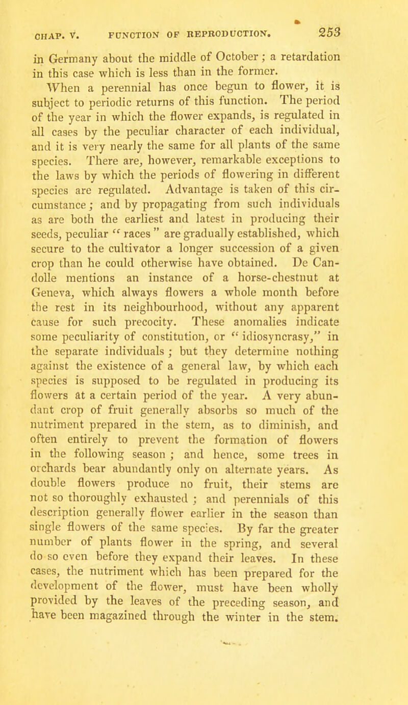 in Germany about the middle of October; a retardation in this case which is less than in the former. When a perennial has once begun to flower^ it is sulyect to periodic returns of this function. The period of the year in which the flower expands, is regulated in all cases by the peculiar character of each individual, and it is very nearly the same for all plants of the same species. There are, however, remarkable exceptions to the laws by which the periods of flowering in different species are regulated. Advantage is taken of this cir- cumstance ; and by propagating from such individuals as are both the earliest and latest in producing their seeds, peculiar races ” are gi'adually established, which secure to the cultivator a longer succession of a given crop than he could otherwise have obtained. De Can- dolle mentions an instance of a horse-chestnut at Geneva, which always flowers a whole month before the rest in its neighbourhood, without any apparent cause for such precocity. These anomalies indicate some peculiarity of constitution, or “ idiosyncrasy,” in the separate individuals ; but they determine nothing against the existence of a general law, by which each species is supposed to be regulated in producing its flowers at a certain period of the year. A very abun- dant crop of fruit generally absorbs so much of the nutriment prepared in the stem, as to diminish, and often entirely to prevent the formation of flowers in the following season ; and hence, some trees in orchards bear abundantly only on alternate years. As double flowers produce no fruit, their stems are not so thoroughly exhausted ; and perennials of this description generally flower earlier in the season than single flowers of the same species. By far the greater number of plants flower in the spring, and several do so even before they expand their leaves. In these cases, the nutriment which has been prepared for the development of the flower, must have been wholly provided by the leaves of the preceding season, and have been magazined through the winter in the stem.