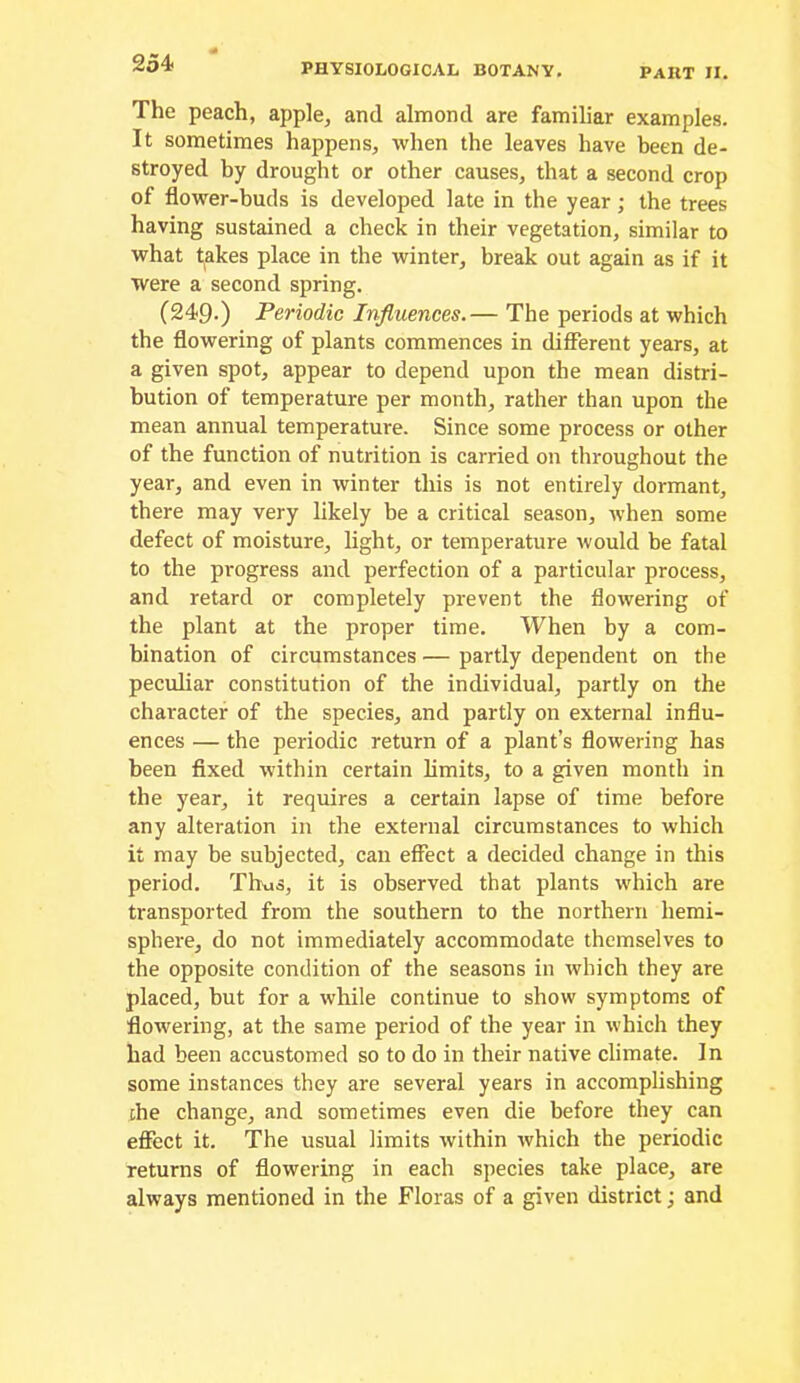The peach, apple, and almond are familiar examples. It sometimes happens, when the leaves have been de- stroyed by drought or other causes, that a second crop of flower-buds is developed late in the year; the trees having sustained a check in their vegetation, similar to what takes place in the winter, break out again as if it were a second spring. (249.) Periodic Influences.— The periods at which the flowering of plants commences in different years, at a given spot, appear to depend upon the mean distri- bution of temperature per month, rather than upon the mean annual temperature. Since some process or other of the function of nutrition is carried on throughout the year, and even in winter this is not entirely dormant, there may very likely be a critical season, when some defect of moisture, light, or temperature would be fatal to the progress and perfection of a particular process, and retard or completely prevent the flowering of the plant at the proper time. When by a com- bination of circumstances — partly dependent on the peculiar constitution of the individual, partly on the character of the species, and partly on external influ- ences — the periodic return of a plant’s flowering has been fixed within certain limits, to a given month in the year, it requires a certain lapse of time before any alteration in the external circumstances to which it may be subjected, can effect a decided change in this period. Thus, it is observed that plants which are transported from the southern to the northern hemi- sphere, do not immediately accommodate themselves to the opposite condition of the seasons in which they are placed, but for a while continue to show symptoms of flowering, at the same period of the year in which they had been accustomed so to do in their native climate. In some instances they are several years in accomplishing [he change, and sometimes even die before they can effect it. The usual limits within which the periodic returns of flowering in each species take place, are always mentioned in the Floras of a given district; and