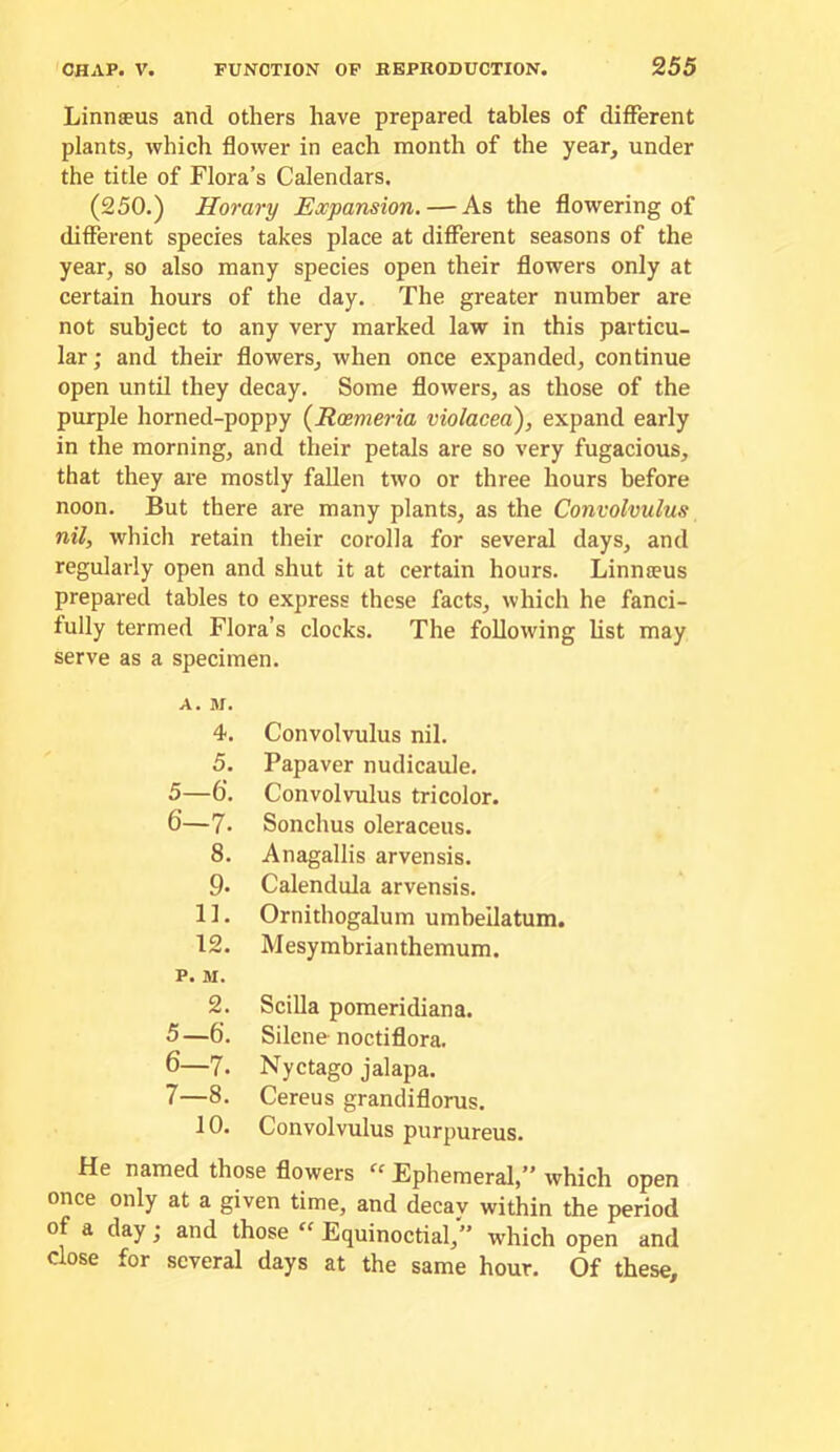 Linnaeus and others have prepared tables of different plants, which flower in each month of the year, under the title of Flora’s Calendars. (250.) Horary Expansion. — As the flowering of different species takes place at difiTerent seasons of the year, so also many species open their flowers only at certain hours of the day. The greater number are not subject to any very marked law in this particu- lar; and their flowers, when once expanded, continue open until they decay. Some flowers, as those of the purple horned-poppy {Roemeria violaced), expand early in the morning, and their petals are so very fugacious, that they are mostly fallen two or three hours before noon. But there are many plants, as the Convolvulus nil, which retain their corolla for several days, and regularly open and shut it at certain hours. Linnteus prepared tables to express these facts, which he fanci- fully termed Flora’s clocks. The following list may serve as a specimen. A. M. 4. Convolvulus nil. 5. Papaver nudicaule. 5—6‘. Convolvulus tricolor. 6—7. Sonchus oleraceus. 8. Anagallis arvensis. 9. Calendula arvensis. 11. Ornithogalum umbeilatum. 12. M esy mbrian themum. P. M. 2. Scilla pomeridiana. 5—6. Silene noctiflora. 6—7. Nyctago jalapa. 7—8. Cereus grandiflorus. 10. Convolvulus purpureus. He named those flowers ‘‘ Ephemeral,” which open once only at a given time, and decav within the period of a day; and those  Equinoctial,” which open and close for several days at the same hour. Of these.