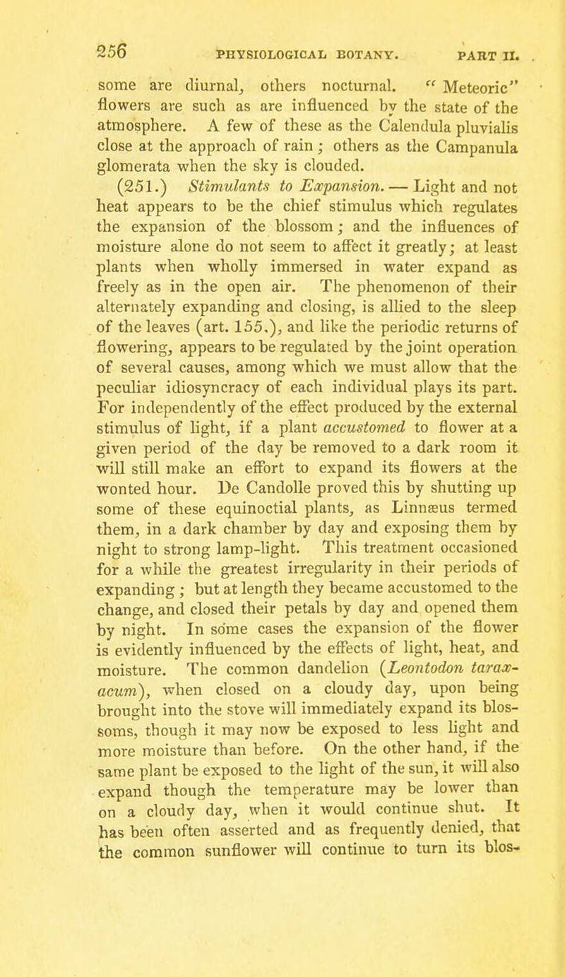 some are diurnal, others nocturnal. Meteoric flowers are such as are influenced by the state of the atmosphere. A few of these as the Calendula pluvialis close at the approach of rain ; others as the Campanula glomerata when the sky is clouded. (251.) Stimulants to Expansion. — Light and not heat appears to be the chief stimulus which regulates the expansion of the blossom; and the influences of moisture alone do not seem to affect it greatly; at least plants when wholly immersed in water expand as freely as in the open air. The phenomenon of their alternately expanding and closing, is allied to the sleep of the leaves (art. 155.), and like the periodic returns of flowering, appears to be regulated by the joint operation of several causes, among which we must allow that the peculiar idiosyncracy of each individual plays its part. For independently of the effect produced by the external stimulus of light, if a plant accustomed to flower at a given period of the day be removed to a dark room it will still make an effort to expand its flowers at the wonted hour. De Candolle proved this by shutting up some of these equinoctial plants, as Linnaeus termed them, in a dark chamber by day and exposing them by night to strong lamp-light. This treatment occasioned for a while the greatest irregularity in their periods of expanding; but at length they became accustomed to the change, and closed their petals by day and opened them by night. In some cases the expansion of the flower is evidently influenced by the effects of light, heat, and moisture. The common dandelion {Leontodon tarax- acum), when closed on a cloudy day, upon being brought into the stove will immediately expand its blos- soms, though it may now be exposed to less light and more moisture than before. On the other hand, if the same plant be exposed to the light of the sun, it will also expand though the temperature may be lower than on a cloudy day, when it would continue shut. It has been often asserted and as frequently denied, that the common sunflower will continue to turn its bios-