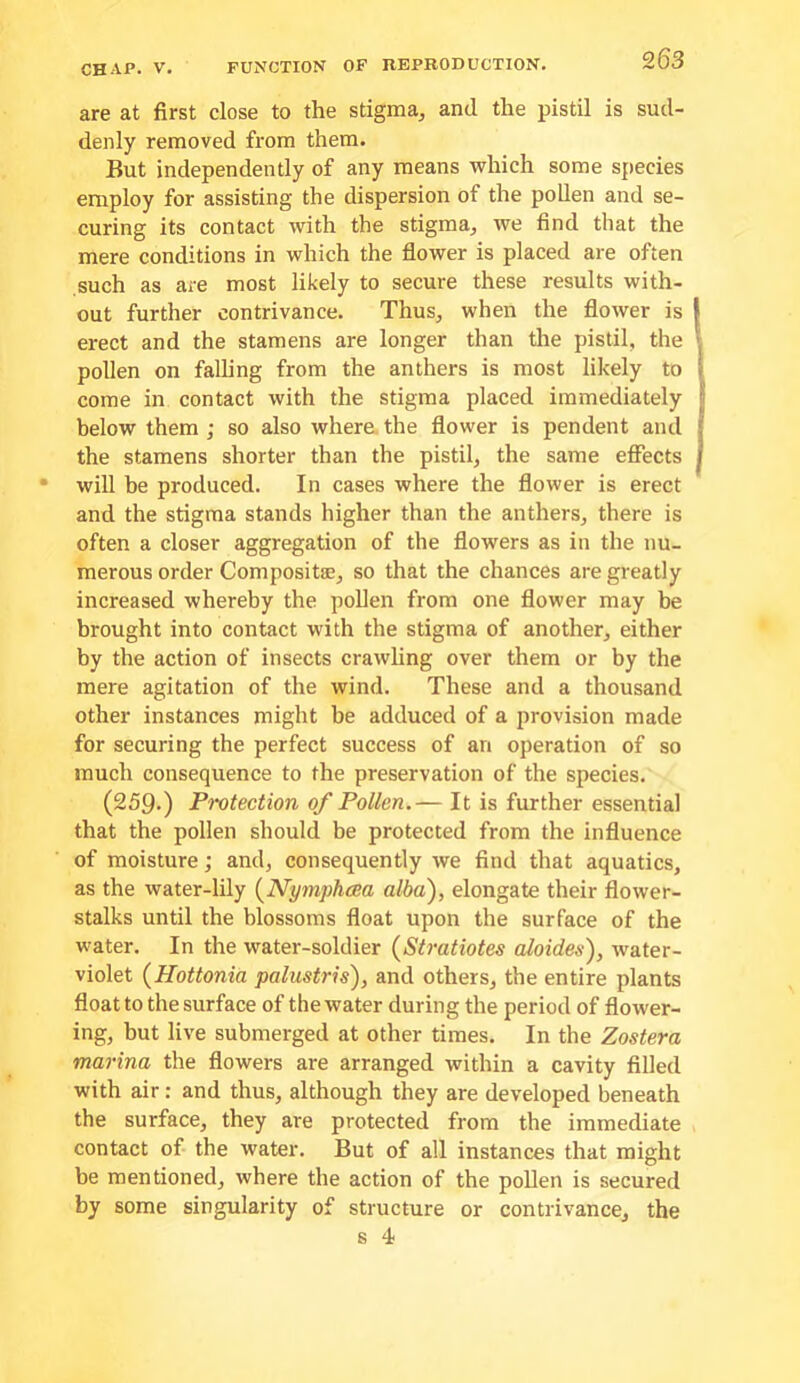 are at first close to the stigma^ and the pistil is sud- denly removed from them. But independently of any means which some species employ for assisting the dispersion of the poUen and se- curing its contact with the stigma^ we find that the mere conditions in which the flower is placed are often such as are most likely to secure these results with- out further contrivance. Thus, when the flower is erect and the stamens are longer than the pistil, the pollen on falling from the anthers is most likely to come in contact with the stigma placed immediately below them ; so also where, the flower is pendent and the stamens shorter than the pistil, the same effects will be produced. In cases where the flower is erect and the stigma stands higher than the anthers, there is often a closer aggregation of the flowers as in the nu- merous order Compositae, so that the chances are greatly increased whereby the pollen from one flower may be brought into contact with the stigma of another, either by the action of insects crawling over them or by the mere agitation of the wind. These and a thousand other instances might be adduced of a provision made for securing the perfect success of an operation of so much consequence to the preservation of the species. (259.) Protection of Pollen.— It is further essential that the pollen should be protected from the influence of moisture; and, consequently we find that aquatics, as the water-lily {^Nymphcea alba), elongate their flower- stalks until the blossoms float upon the surface of the water. In the water-soldier (Stratiotes aloides), water- violet (Hottonia palustris), and others, the entire plants float to the surface of the water during the period of flower- ing, but live submerged at other times. In the Zostera marina the flowers are arranged within a cavity filled with air: and thus, although they are developed beneath the surface, they are protected from the immediate contact of the water. But of all instances that might be mentioned, where the action of the pollen is secured by some singularity of structure or contrivance, the