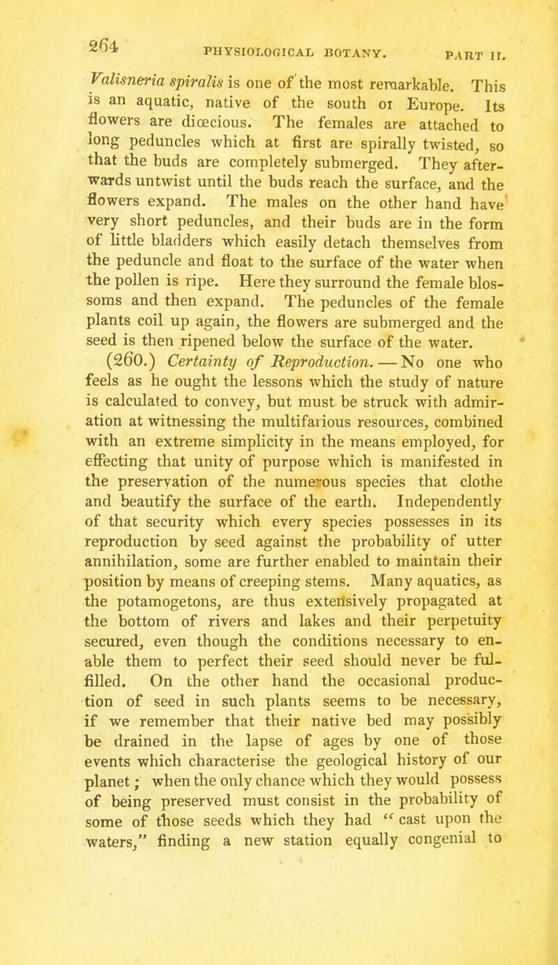 PHYSIOLOGICAL BOTANY. PART II. Valisneria spiralis is one of the most remarkable. This is an aquatic, native of the south oi Europe. Its flowers are dioecious. The females are attached to long peduncles which at first are spirally twisted, so that the huds are completely submerged. They after- wards untwist until the buds reach the surface, and the flowers expand. The males on the other hand have very short peduncles, and their huds are in the form of little bladders which easily detach themselves from the peduncle and float to the surface of the water when the poUen is ripe. Here they surround the female blos- soms and then expand. The peduncles of the female plants coil up again, the flowers are submerged and the seed is then ripened below the surface of the water. (260.) Certainty of Reproduction. — No one who feels as he ought the lessons which the study of nature is calculated to convey, but must, be struck with admir- ation at witnessing the multifarious resources, combined with an extreme simplicity in the means employed, for effecting that unity of purpose which is manifested in the preservation of the numerous species that clothe and beautify the surface of the earth. Independently of that security which every species possesses in its reproduction by seed against the probability of utter annihilation, some are further enabled to maintain their position by means of creeping stems. Many aquatics, as the potamogetons, are thus exteilsively propagated at the bottom of rivers and lakes and their perpetuity secured, even though the conditions necessary to en- able them to perfect their seed should never be ful- filled. On the other hand the occasional produc- tion of seed in such plants seems to he necessary, if we remember that their native bed may possibly be drained in the lapse of ages by one of those events which characterise the geological history of our planet; when the only chance which they would possess of being preserved must consist in the probability of some of those seeds which they had “ cast upon the waters, finding a new station equally congenial to