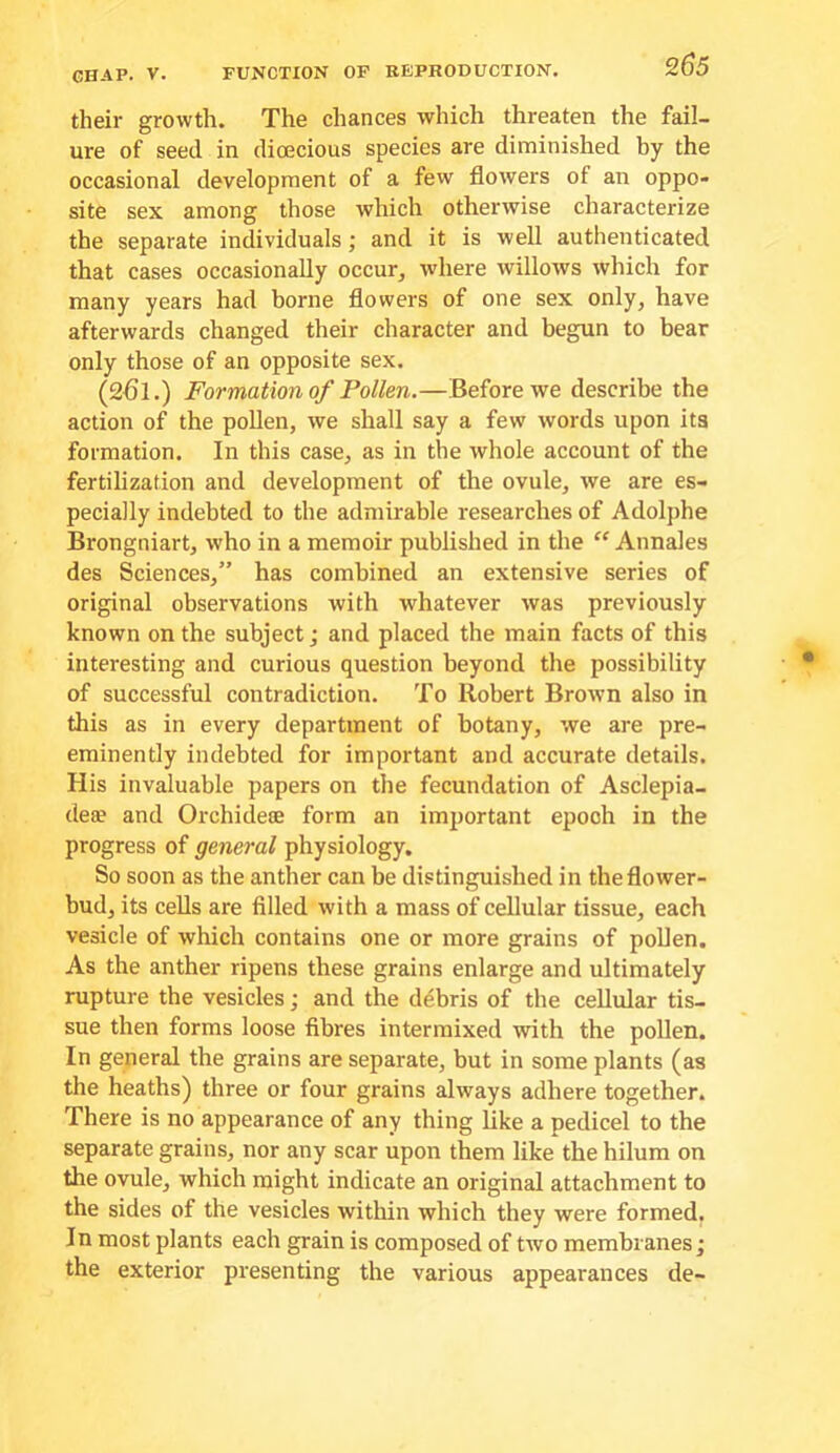 their growth. The chances which threaten the fail- ure of seed in dioecious species are diminished hy the occasional development of a few flowers of an oppo- site sex among those which otherwise characterize the separate individuals; and it is well authenticated that cases occasionally occur, where willows which for many years had borne flowers of one sex only, have afterwards changed their character and begun to bear only those of an opposite sex. (2f5l.) Formation of Pollen.—Before we describe the action of the pollen, we shall say a few words upon its formation. In this case, as in the whole account of the fertilization and development of the ovule, we are es- pecially indebted to the admirable researches of Adolphe Brongniart, who in a memoir published in the “ Annales des Sciences,” has combined an extensive series of original observations with whatever was previously known on the subject; and placed the main facts of this interesting and curious question beyond the possibility of successful contradiction. To Robert Brown also in this as in every department of botany, we are pre- eminently indebted for important and accurate details. His invaluable papers on the fecundation of Asclepia- dea? and Orchidete form an important epoch in the progress of general physiology. So soon as the anther can be distinguished in the flower- bud, its cells are filled with a mass of cellular tissue, each vesicle of which contains one or more grains of poUen. As the anther ripens these grains enlarge and ultimately rupture the vesicles; and the debris of the cellular tis- sue then forms loose fibres intermixed with the pollen. In general the grains are separate, but in some plants (as the heaths) three or four grains always adhere together. There is no appearance of any thing like a pedicel to the separate grains, nor any scar upon them like the hilum on the ovule, which might indicate an original attachment to the sides of the vesicles within which they were formed. In most plants each grain is composed of two membranes; the exterior presenting the various appearances de-