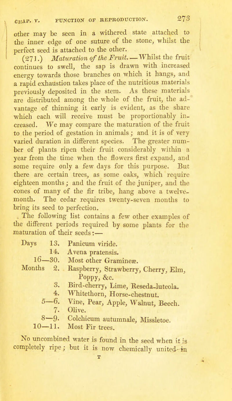other may be seen in a withered state attached to the inner edge of one suture of the stone^ whilst the perfect seed is attached to the other. (271.) Maturation of the Fruit Whilst the fruit continues to swell, the sap is drawn with increased energy towards those branches on which it hangs, and a rapid exhaustion takes place of the nutritious materials previously deposited in the stem. As these materials are distributed among the whole of the fruit, the ad- vantage of thinning it early is evident, as the share which each will receive must he proportionably in- creased. We may compare the maturation of the fruit to the period of gestation in animals; and it is of very varied duration in different species. The greater num- ber of plants ripen their fruit considerably within a year from the time when the flowers first expand, and some require only a few days for this purpose. But there are certain trees, as some oaks, which require eighteen months; and the fruit of the juniper, and tlie cones of many of the fir tribe, hang above a tvvelve- montli. The cedar requires twenty-seven months to bring its seed to perfection. . The following list contains a few other examples of the different periods required by some plants for the maturation of their seeds:— Bays 13. Panicum viride. 14. Avena pratensis. 16—30. Most other Graminete. Months 2. Raspberry, Strawberry, Cherry, Elm, Poppy, &c. 3. Bird-cherry, Lime, Reseda-luteola. 4. Whitethorn, Horse-chestnut. 5—6. Vine, Pear, Apple, Walnut, Beech. 7» Olive. 8—9* Colchicum autumnale, Missletoe. 10—11. Most Fir trees. No uncombined water is found in the seed when it is completely ripe; but it is now chemically united-^ in T