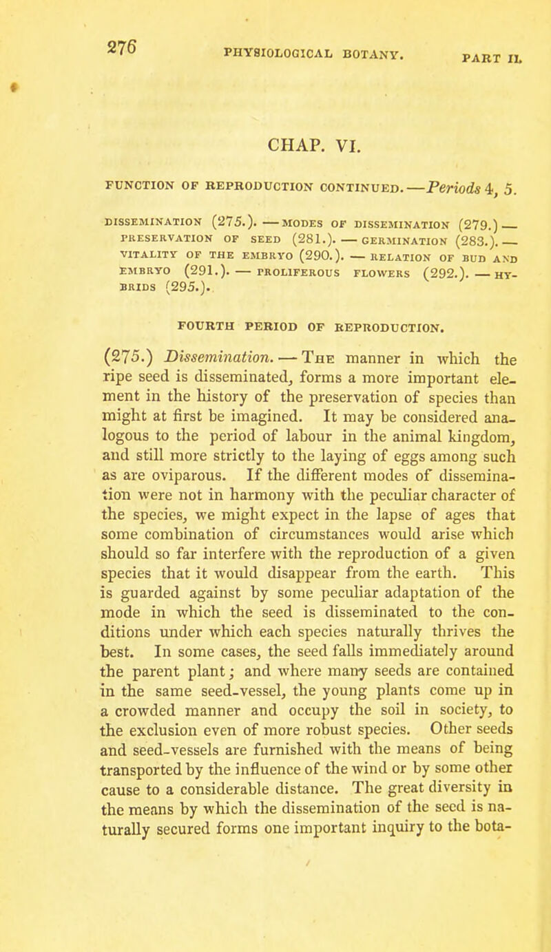 PHYSIOLOGICAL BOTANY. PART IL CHAP. VI. FUNCTION OF REPRODUCTION CONTINUED.—Periods 4>, 5. DISSEMINATION (275.). MODES OF DISSEMINATION (279.) PRESERVATION OF SEED (281.). GERMINATION (283.). VITALITY OF THE EMBRYO (290.). — RELATION OF BUD AND EMBRYO (291.). PROLIFEROUS FLOWERS (292.). HY- BRIDS (295.). FOURTH PERIOD OF REPRODUCTION. (275.) Dissemination. — The manner in which the ripe seed is disseminated, forms a more important ele- ment in the history of the preservation of species than might at first be imagined. It may be considered ana- logous to the period of labour in the animal kingdom, and still more strictly to the laying of eggs among such as are oviparous. If the different modes of dissemina- tion were not in harmony with the peculiar character of the species, we might expect in the lapse of ages that some combination of circumstances would arise which should so far interfere with the reproduction of a given species that it would disappear from the earth. This is guarded against by some peculiar adaptation of the mode in which the seed is disseminated to the con- ditions under which each species naturally thrives the best. In some cases, the seed falls immediately around the parent plant; and where many seeds are contained in the same seed-vessel, the young plants come up in a crowded manner and occupy the soil in society, to the exclusion even of more robust species. Other seeds and seed-vessels are furnished with the means of being transported by the influence of the wind or by some other cause to a considerable distance. The great diversity in the means by which the dissemination of the seed is na- turally secured forms one important inquiry to the bota-