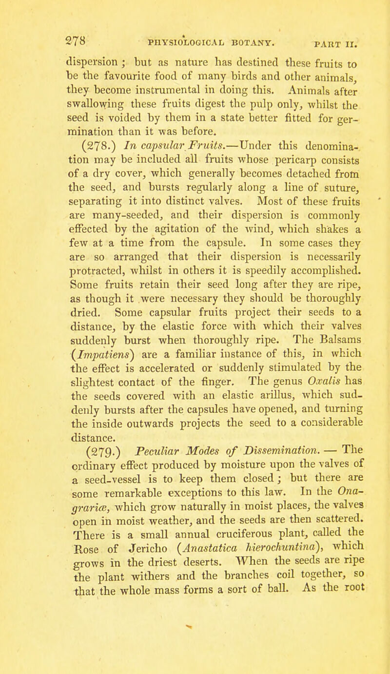 dispersion ; but as nature has destined these fruits to be the favourite food of many birds and other animals, they become instrumental in doing this. Animals after swallowing these fruits digest the pulp only, whilst the seed is voided by them in a state better fitted for ger- mination than it was before. (278.) In capsular Fruits.—Under this denomina- tion may be included all fruits whose pericarp consists of a dry cover, which generally becomes detached from the seed, and bursts regularly along a line of suture, separating it into distinct valves. Most of these fruits are many-seeded, and their dispersion is commonly effected by the agitation of the rvind, which shakes a few at a time from the capsule. In some cases they are so arranged that their dispersion is necessarily protracted, whilst in others it is speedily accomplished. Some fruits retain their seed long after they are ripe, as though it were necessary they should be thoroughly dried. Some capsular fruits project their seeds to a distance, by the elastic force with which their valves suddenly burst when thoroughly ripe. The Balsams (^Impatiens) are a familiar instance of this, in which the effect is accelerated or suddenly stimulated by the slightest contact of the finger. The genus Oxalis has the seeds covered with an elastic arillus, which sud- denly bursts after the capsules have opened, and turning the inside outwards projects the seed to a considerable distance. (279.) Peculiar Modes of Dissemination. — The ordinary effect produced by moisture upon the valves of a seed-vessel is to keep them closed; but there are some remarkable exceptions to this law. In the Ona- grarice, which grow naturally in moist places, the valves open in moist weather, and the seeds are then scattered. There is a small annual cruciferous plant, called the Rose of Jericho {Anastatica hierochuntina), which grows in the driest deserts. When the seeds are ripe the plant withers and the branches coil together, so that the whole mass forms a sort of ball. As the root