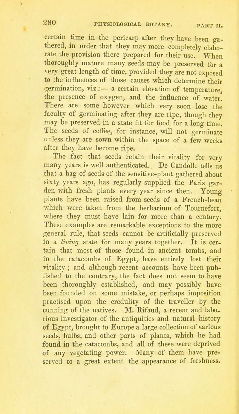 PART II. certain time in the pericarp after they have been ga- thered^ in order that they may more completely elabo- rate the provision there prepared for their use. When thoroughly mature many seeds may be preserved for a very great length of timOj provided they are not exposed to the influences of those causes which determine their germination, viz:— a certain elevation of temperature, the presence of oxygen, and the influence of water. There are some however which very soon lose the faculty of germinating after they are ripe, though they may be preserved in a state fit for food for a long time. The seeds of coffee, for instance, will not germinate unless they are sown within the space of a few weeks after they have become ripe. The fact that seeds retain their vitality for very many years is well authenticated. De Candolle tells us that a bag of seeds of the sensitive-plant gathered about sixty years ago, has regularly supplied the Paris gar- den with fresh plants every year since then. Young plants have been raised from seeds of a French-bean which were taken from the herbarium of Tournefort, where they must have lain for more than a century. These examples are remarkable exceptions to the more general rule, that seeds cannot be artificially preserved in a living state for many years together. It is cer- tain that most of those found in ancient tombs, and in the catacombs of Egypt, have entirely lost their vitality; and although recent accounts have been pub- lished to the contrary, the fact does not seem to have been thoroughly estabUshed, and may possibly have been founded on some mistake, or perhaps imposition practised upon the credulity of the traveller by the cunning of the natives. M. Rifaud, a recent and labo- rious investigator of the antiquities and natural history of Egypt, brought to Europe a large collection of various seeds, bulbs, and other parts of plants, which he had found in the catacombs, and all of these were deprived of any vegetating power. Many of them have pre- served to a great extent the appearance of freshness.