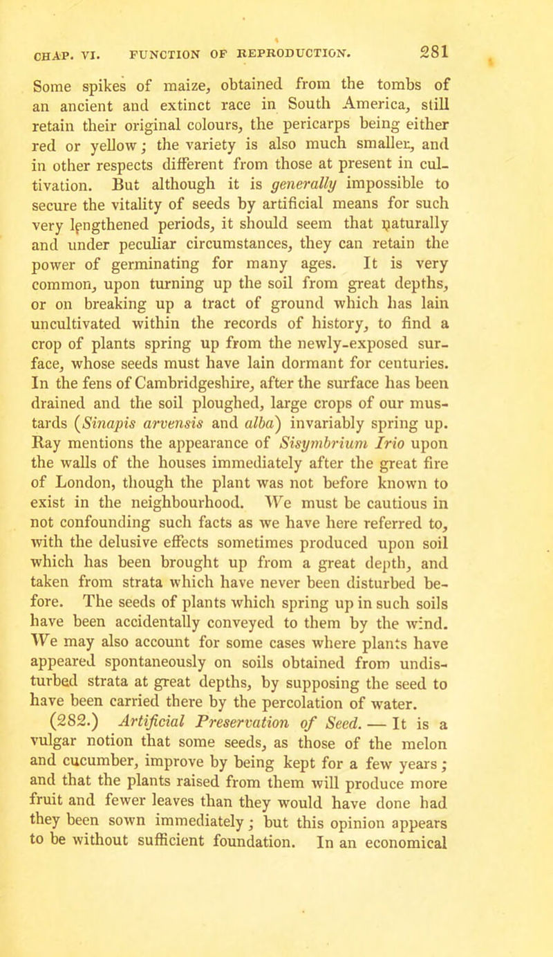 Some spikes of maize, obtained from the tombs of an ancient and extinct race in South America, still retain their original colours, the pericarps being either red or yellow; the variety is also much smaller, and in other respects different from those at present in cul- tivation. But although it is generally impossible to secure the vitality of seeds by artificial means for such very Ipngthened periods, it should seem that paturally and under peculiar circumstances, they can retain the power of germinating for many ages. It is very common, upon turning up the soil from great depths, or on breaking up a tract of ground which has lain uncultivated within the records of history, to find a crop of plants spring up from the newly-exposed sur- face, whose seeds must have lain dormant for centuries. In the fens of Cambridgeshire, after the surface has been drained and the soil ploughed, large crops of our mus- tards {Sinapis arvensis and alba) invariably spring up. Ray mentions the appearance of Sisymbrium Irio upon the walls of the houses immediately after the great fire of London, though the plant was not before known to exist in the neighbourhood. We must be cautious in not confounding such facts as we have here referred to, ivith the delusive effects sometimes produced upon soil which has been brought up from a great depth, and taken from strata which have never been disturbed be- fore. The seeds of plants which spring up in such soils have been accidentally conveyed to them by the wind. We may also account for some cases where plants have appeared spontaneously on soils obtained from undis- turbed strata at great depths, by supposing the seed to have been carried there by the percolation of water. (282.) Artificial Preservation of Seed. — It is a vulgar notion that some seeds, as those of the melon and cucumber, improve by being kept for a few years j and that the plants raised from them will produce more fruit and fewer leaves than they would have done had they been sown immediately; but this opinion appears to be without sufficient foundation. In an economical
