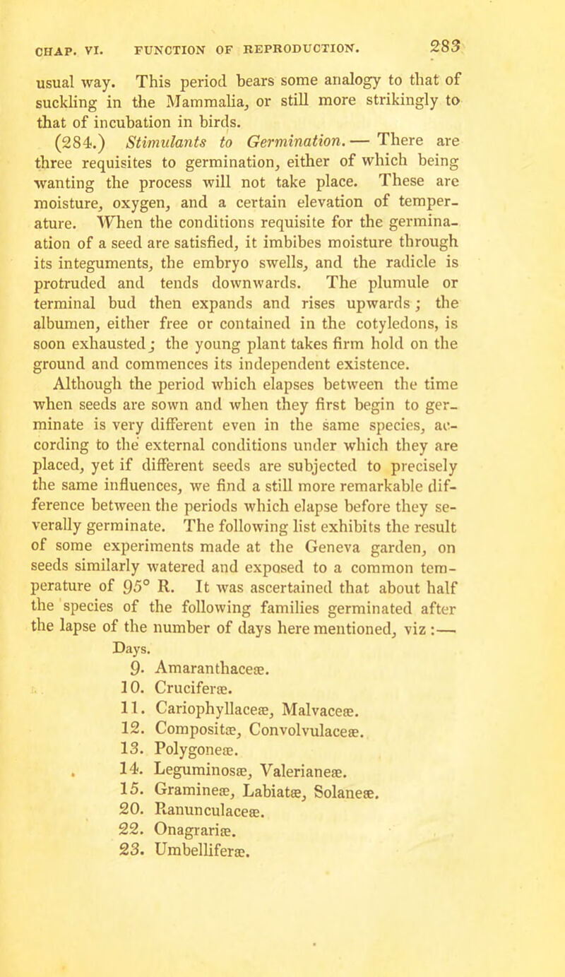 usual way. This period bears some analogy to that of suckling in the Mammalia^ or still more strikingly to that of incubation in birds. (284.) Stimulants to Germination. — There are three requisites to germination, either of which being wanting the process will not take place. These are moisture, oxygen, and a certain elevation of temper- ature. When the conditions requisite for the germina- ation of a seed are satisfied, it imbibes moisture through its integuments, the embryo swells, and the radicle is protruded and tends downwards. The plumule or terminal bud then expands and rises upwards; the albumen, either free or contained in the cotyledons, is soon exhausted j the young plant takes firm hold on the ground and commences its independent existence. Although the period which elapses between the time when seeds are sown and when they first begin to ger- minate is very different even in the same species, ac- cording to the external conditions under which they are placed, yet if different seeds are subjected to precisely the same influences, we find a still more remarkable dif- ference between the periods which elapse before they se- verally germinate. The following list exhibits the result of some experiments made at the Geneva garden, on seeds similarly watered and exposed to a common tem- perature of 95° R. It was ascertained that about half the species of the following families germinated after the lapse of the number of days here mentioned, viz :— Days. 9. Amaranthaceae. 10. Cruciferae. 11. Cariophyllaceae, Malvaceie. 12. CompositjE, Convolvulaceae. 13. Polygoneae. . 14. Leguminosas, Valerianeae. 15. Gramineie, Labiatae, Solaneae. 20. Ranunculaceae. 22. Onagrarije. 23. Umbelliferae.