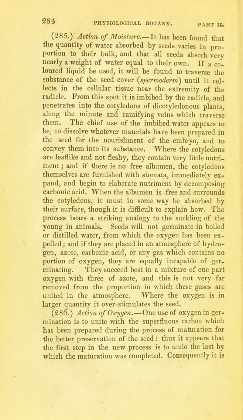 PART U. (285.) Action of Moisture—It has been found that the quantity of water absorbed by seeds varies in pro- portion to their bulk^ and that all seeds absorb very nearly a weight of water equal to their own. If a col loured liquid be used, it will be found to traverse the substance of the seed cover {spermoderm) until it col- lects in the cellular tissue near the extremity of the radicle. From this spot it is imbibed by the radicle, and penetrates into the cotyledons of dicotyledonous plants, along the minute and ramifying veins which traverse them. The chief use of the imbibed water appears to be, to dissolve whatever materials have been prepared in the seed for the nourishment of the embryo, and to convey them into its substance. Where the cotyledons are leaflike and not fleshy, they contain very little nutri- ment ; and if there is no free albumen, the cotyledons themselves are furnished with stomata, immediately ex- pand, and begin to elaborate nutriment by decomposing carbonic acid. When the albumen is free and surrounds the cotyledons, it must in some way be absorbed by their surface, though it is difficult to explain how. The process bears a striking analogy to the suckling of the young in animals. Seeds will not germinate in boiled or distilled water, from which the oxygen has been ex- pelled ; and if they are placed in an atmosphere of hydro- gen, azote, carbonic acid, or any gas which contains no portion of oxygen, they are equally incapable of ger- minating. They succeed best in a mixture of one part oxygen with three of azote, and this is not very far removed from the proportion in which these gases are united in the atmosphere. Where the oxygen is in larger quantity it over-stimulates the seed. (286.) Action of Oxygen.—One use of oxygen in ger- mination is to unite with the superfluous carbon which has been prepared during the process of maturation for the better preservation of the seed: thus it appears that the first step in the new process is to undo the last by which the maturation was completed. Consequently it is