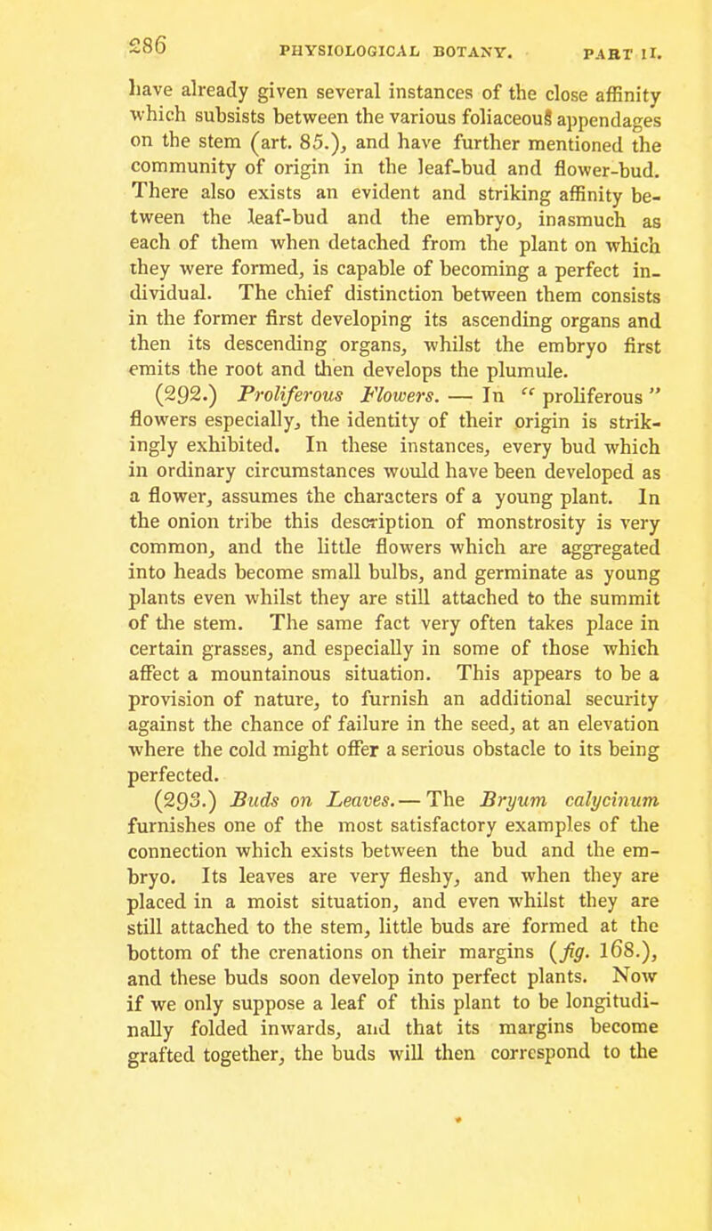 liave already given several instances of the close affinity which subsists between the various foliaceouS appendages on the stem (art. 85.), and have further mentioned the community of origin in the leaf-bud and flower-bud. There also exists an evident and striking affinity be- tween the leaf-bud and the embryo, inasmuch as each of them when detached from the plant on which they were formed, is capable of becoming a perfect in- dividual. The chief distinction between them consists in the former first developing its ascending organs and then its descending organs, whilst the embryo first emits the root and then develops the plumule. (292.) Proliferous Flowers. — In “ proliferous ” flowers especially, the identity of their origin is strik- ingly exhibited. In these instances, every bud which in ordinary circumstances would have been developed as a flower, assumes the characters of a young plant. In the onion tribe this description of monstrosity is very common, and the little flow'ers which are aggregated into heads become small bulbs, and germinate as young plants even whilst they are still attached to the summit of tlie stem. The same fact very often takes place in certain grasses, and especially in some of those which affect a mountainous situation. This appears to be a provision of nature, to furnish an additional security against the chance of failure in the seed, at an elevation where the cold might offer a serious obstacle to its being perfected. (293-) Buds on Leaves. — The Bryum calycinum furnishes one of the most satisfactory examples of the connection which exists between the bud and the em- bryo. Its leaves are very fleshy, and when they are placed in a moist situation, and even whilst they are still attached to the stem, little buds are formed at the bottom of the crenations on their margins {^fig. I68.), and these buds soon develop into perfect plants. Now if we only suppose a leaf of this plant to be longitudi- nally folded inwards, and that its margins become grafted together, the buds will then correspond to the