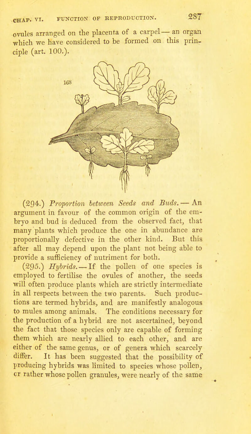 FUNCTION OF REPRODUCTION. ovules arranged on the placenta of a carpel— an organ which we have considered to be formed on this prin- ciple (art. 100.). (2,94.) Proportion between Seeds and Buds. — An argument in favour of the common origin of the em- bryo and bud is deduced from the observed fact^ that many plants which produce the one in abundance are proportionally defective in the other kind. But this after all may depend upon the plant not being able to provide a sufficiency of nutriment for both. (295.) Hybrids. — If the pollen of one species is employed to fertilise the ovules of another, the seeds will often produce plants which are strictly intermediate in all respects between the two parents. Such produc- tions are termed hybrids, and are manifestly analogous to mules among animals. The conditions necessary for the production of a hybrid are not ascertained, beyond the fact that those species only are capable of forming them which are nearly allied to each other, and are either of the same genus, or of genera which scarcely differ. It has been suggested that the possibility of producing hybrids was limited to species whose pollen, cr rather whose pollen granules, were nearly of the same