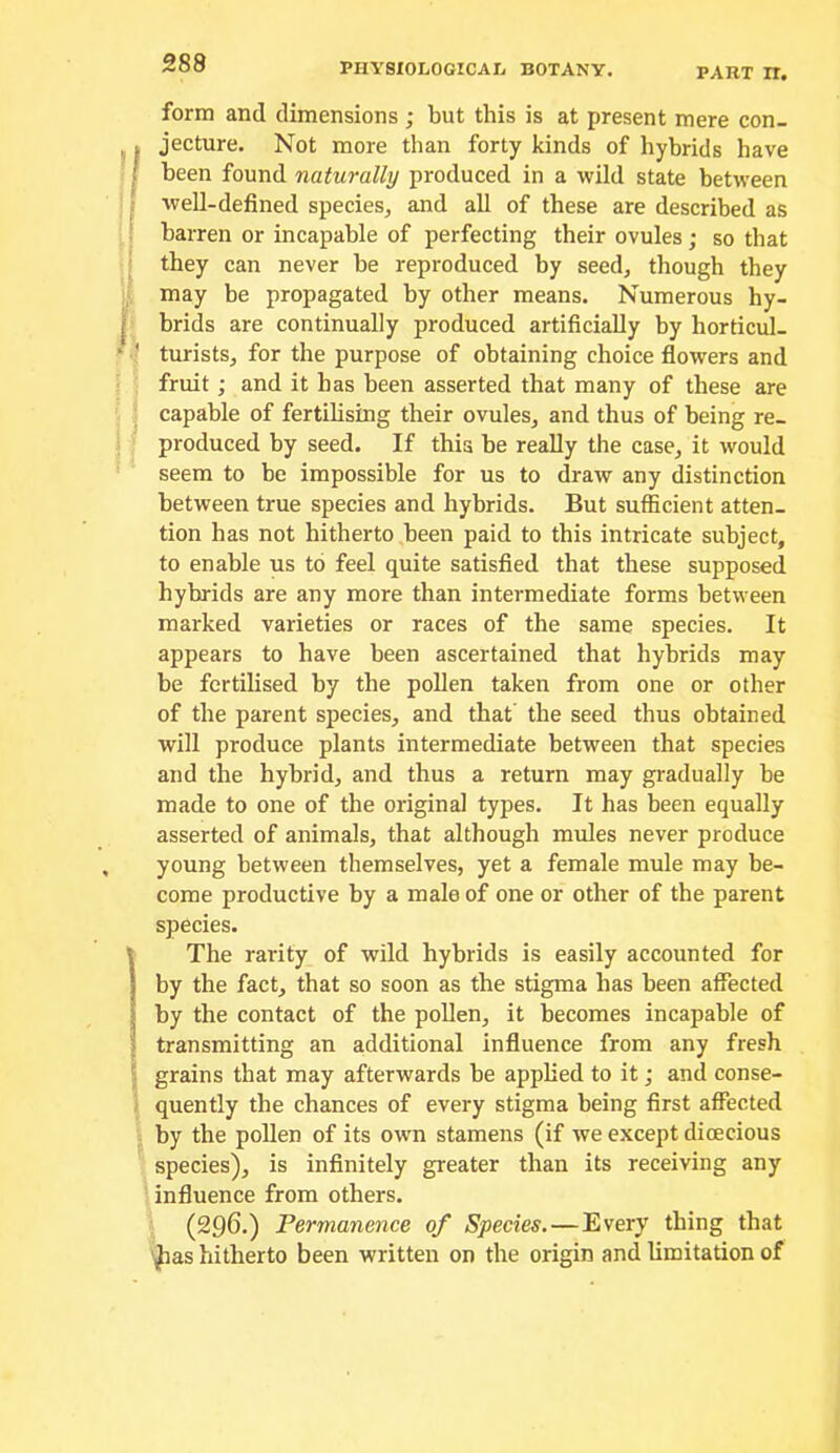 PART n. form and dimensions ; but this is at present mere con- jecture. Not more than forty kinds of hybrids have been found naturally produced in a wild state between well-defined species, and all of these are described as barren or incapable of perfecting their ovules; so that they can never be reproduced by seed, though they may he propagated by other means. Numerous hy- brids are continually produced artificially by horticul- turists, for the purpose of obtaining choice flowers and fruit; and it has been asserted that many of these are capable of fertibsing their ovules, and thus of being re- produced by seed. If this be reahy the case, it would seem to be impossible for us to draw any distinction between true species and hybrids. But sufficient atten- tion has not hitherto been paid to this intricate subject, to enable us to feel quite satisfied that these supposed hybrids are any more than intermediate forms between marked varieties or races of the same species. It appears to have been ascertained that hybrids may be fertilised by the pohen taken from one or other of the parent species, and that the seed thus obtained will produce plants intermediate between that species and the hybrid, and thus a return may gradually be made to one of the original types. It has been equally asserted of animals, that although mules never produce young between themselves, yet a female mule may be- come productive by a male of one or other of the parent species. The rarity of wild hybrids is easily accounted for by the fact, that so soon as the stigma has been affected by the contact of the pohen, it becomes incapable of transmitting an additional influence from any fresh grains that may afterwards be apphed to it; and conse- quently the chances of every stigma being first affected by the pohen of its own stamens (if we except dioecious species), is infinitely greater than its receiving any influence from others. (296.) Permanence of Species.—Every thing that '^as hitherto been written on the origin and hmitation of
