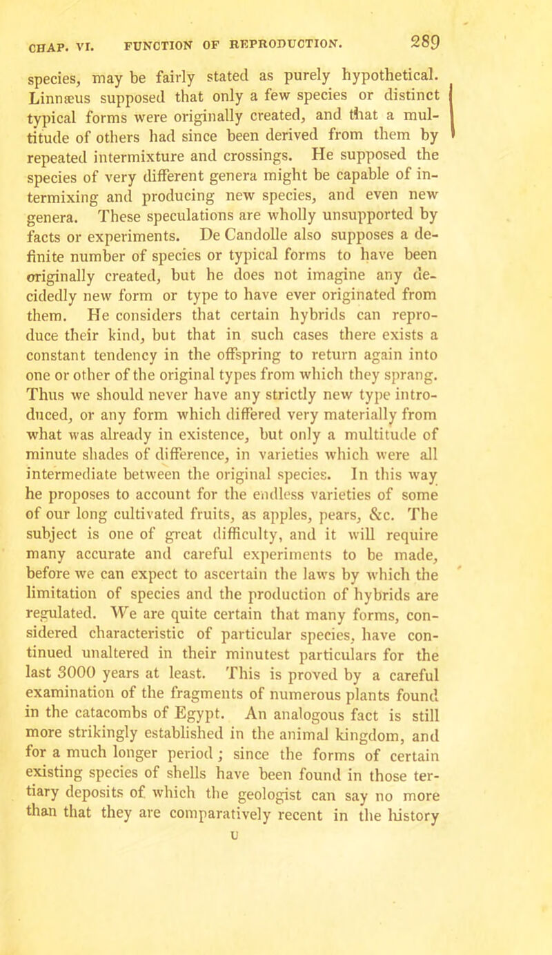 species, may be fairly stated as purely hypothetical. Linnseus supposed that only a few species or distinct I typical forms were originally created, and that a mul- 1 titude of others had since been derived from them by » repeated intermixture and crossings. He supposed the species of very different genera might be capable of in- termixing and producing new species, and even new genera. These speculations are wholly unsupported by facts or experiments. De Candolle also supposes a de- finite number of species or typical forms to have been originally created, but he does not imagine any de- cidedly new form or type to have ever originated from them. He considers that certain hybrids can repro- duce their kind, but that in such cases there exists a constant tendency in the offspring to return again into one or other of the original types from which they sprang. Thus we should never have any strictly new type intro- duced, or any form which differed very materially from what was already in existence, but only a multitude of minute shades of difference, in varieties which were all intermediate between the original species. In this way he proposes to account for the endless varieties of some of our long cultivated fruits, as apples, pears. See. The subject is one of great difficulty, and it will require many accurate and careful experiments to be made, before we can expect to ascertain the laws by which the limitation of species and the production of hybrids are regulated. We are quite certain that many forms, con- sidered characteristic of particular species, have con- tinued unaltered in their minutest particulars for the last 3000 years at least. This is proved by a careful examination of the fragments of numerous plants found in the catacombs of Egypt. An analogous fact is still more strikingly established in the animal kingdom, and for a much longer period; since the forms of certain existing species of shells have been found in those ter- tiary deposits of which the geologist can say no more than that they are comparatively recent in the liistory u