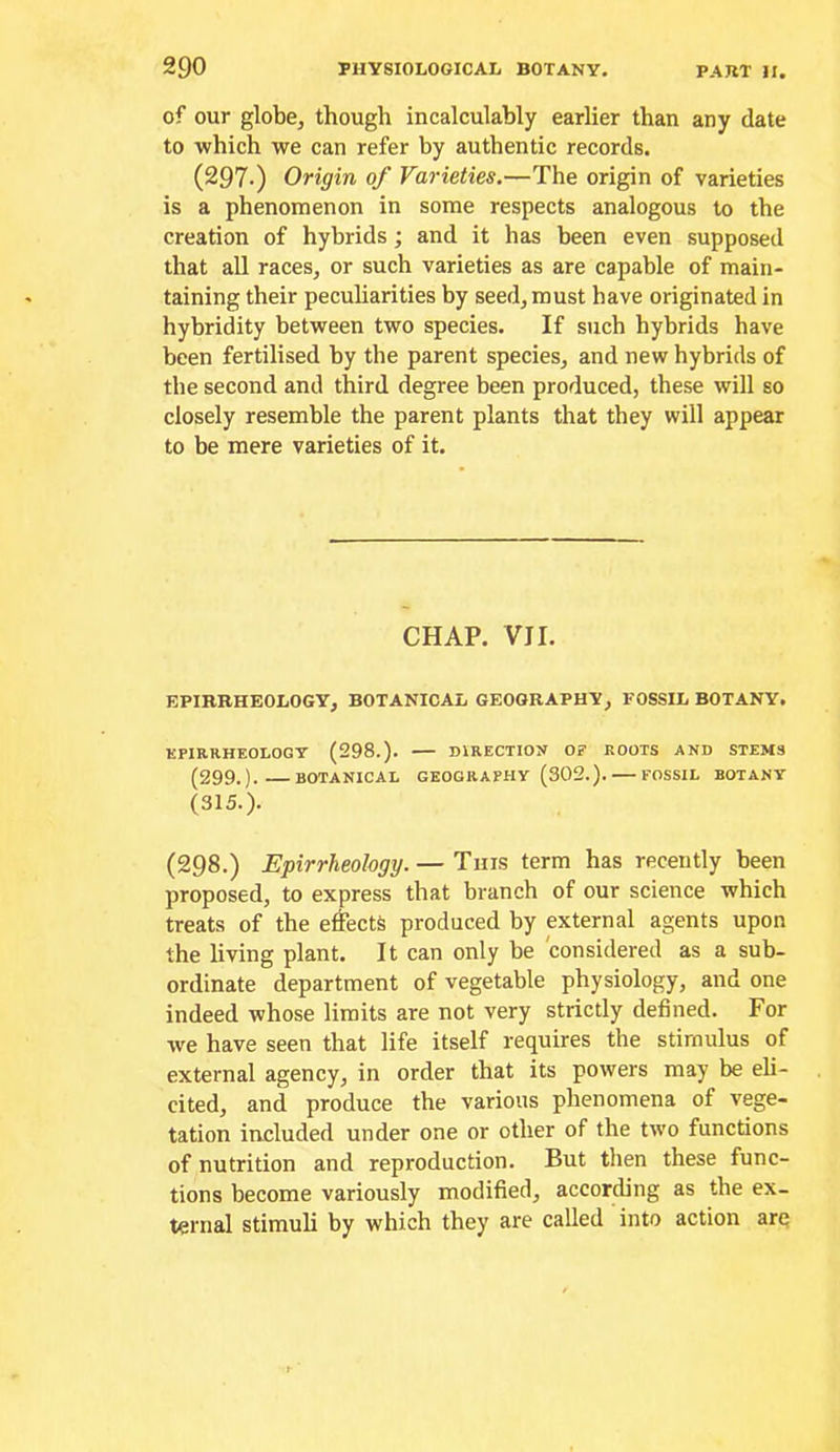 of our globe, though incalculably earlier than any date to which we can refer by authentic records. (297-) Origin of Varieties.—The origin of varieties is a phenomenon in some respects analogous to the creation of hybrids; and it has been even supposed that all races, or such varieties as are capable of main- taining their peculiarities by seed, must have originated in hybridity between two species. If such hybrids have been fertilised by the parent species, and new hybrids of the second and third degree been produced, these will so closely resemble the parent plants that they will appear to be mere varieties of it. CHAP. VII. EPIRBHEOLOGY, BOTANICAL GEOGRAPHY, FOSSIL BOTANY, KPIRRHEOLOGY (298.). DIRECTION OF ROOTS AND STEMS (299.). BOTANICAL GEOGRAPHY (302.). FOSSIL BOTANY (315.). (298.) Epirrheology. — Tins term has recently been proposed, to express that branch of our science which treats of the ejects produced by external agents upon the living plant. It can only be considered as a sub- ordinate department of vegetable physiology, and one indeed whose limits are not very strictly defined. For we have seen that life itself requires the stimulus of external agency, in order that its powers may be eli- cited, and produce the various phenomena of vege- tation included under one or other of the two functions of nutrition and reproduction. But then these func- tions become variously modified, according as the ex- ternal stimuli by which they are called into action arq