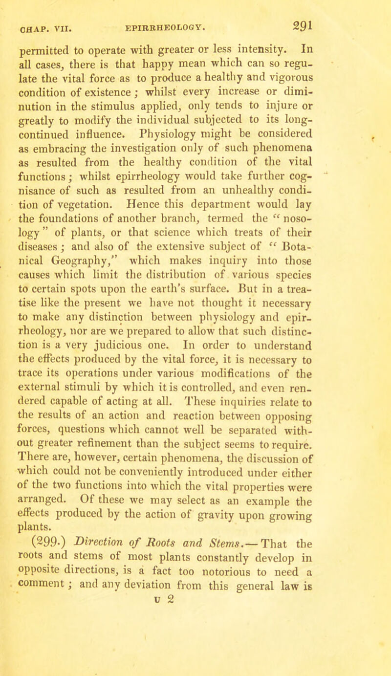 permitted to operate with greater or less intensity. In all cases, there is that happy mean which can so regu- late the vital force as to produce a healthy and vigorous condition of existence; whilst every increase or dimi- nution in the stimulus applied, only tends to injure or greatly to modify the individual subjected to its long- continued influence. Physiology might be considered as embracing the investigation only of such phenomena as resulted from the healthy condition of the vital functions; whilst epirrheology would take further cog- nisance of such as resulted from an unhealthy condi- tion of vegetation. Hence this department would lay the foundations of another branch, termed the “ noso- logy ” of plants, or that science which treats of their diseases; and also of the extensive subject of “ Bota- nical Geography,” which makes inquiry into those causes which limit the distribution of various species to certain spots upon the earth’s surface. But in a trea- tise hke the present we have not thought it necessary to make any distinction between physiology and epir- rheology, nor are we prepared to allow that such distinc- tion is a very judicious one. In order to understand the effects produced by the vital force, it is necessary to trace its operations under various modifications of the external stimuli by which it is controlled, and even ren- dered capable of acting at all. These inquiries relate to the results of an action and reaction between opposing forces, questions which cannot well he separated with- out greater refinement than the subject seems to require. There are, however, certain phenomena, the discussion of which could not be conveniently introduced under either of the two functions into which the vital properties were arranged. Of these we may select as an example the effects produced by the action of gravity upon growing plants. (299-) Direction of Roots and Stems. — That the roots and stems of most plants constantly develop in opposite directions, is a fact too notorious to need a comment; and any deviation from this general law is u 2