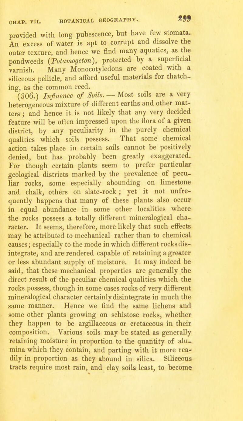 provided with long pubescence^ but have few stomata. An excess of water is apt to corrupt and dissolve the outer texture, and hence we find many aquatics, as the pondweeds (Potamogeton), protected by a superficial varnish. Many Monocotyledons are coated with a siliceous pellicle, and afford useful materials for thatch- ing, as the common reed. (306.) Influence of Soils. — Most soils are a very heterogeneous mixture of different earths and other mat- ters ; and hence it is not likely that any very decided feature will be often impressed upon the flora of a given district, by any peculiarity in the purely chemical qualities which soils possess. That some chemical action takes place in certain soils cannot be positively denied, but has probably been greatly exaggerated. For though certain plants seem to prefer particular geological districts marked by the prevalence of pecu- liar rocks, some especially abounding on limestone and chalk, others on slate-rock; yet it not unfre- quently happens that many of these plants also occur in equal abundance in some other localities where the rocks possess a totally different mineralogical cha- racter. It seems, therefore, more likely that such effects may be attributed to mechanical rather than to chemical causes; especially to the mode in which different rocks dis- integrate, and are rendered capable of retaining a greater or less abundant supply of moisture. It may indeed be said, that these mechanical properties are generally the direct result of the peculiar chemical qualities which the rocks possess, though in some cases rocks of very different mineralogical character certainly disintegrate in much the same manner. Hence we find the same lichens and some other plants growing on schistose rocks, whether they happen to be argillaceous or cretaceous in their composition. Various soils may be stated as generally retaining moisture in proportion to the quantity of alu- mina which they contain, and parting with it more rea- dily in proportion as they abound in silica. Siliceous tracts require most rain, and clay soils least, to become