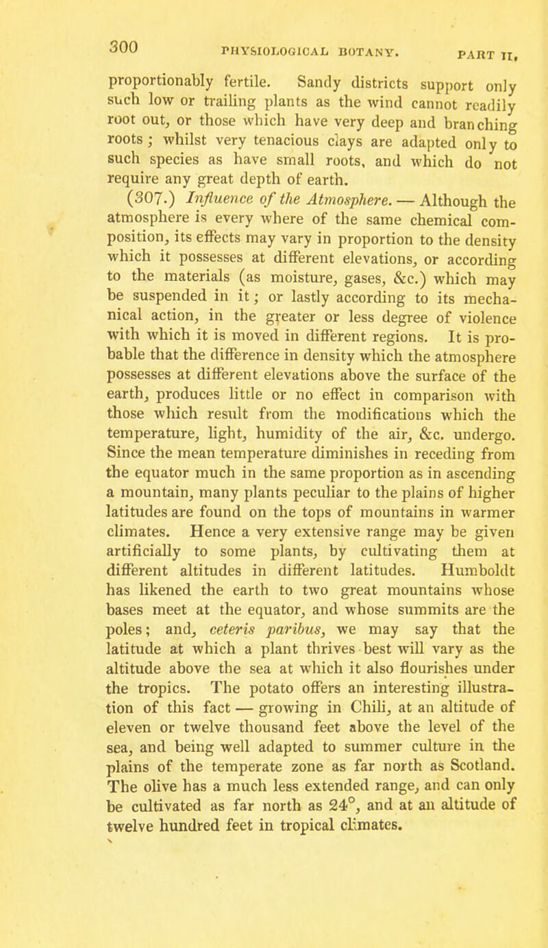rHYSIOIiOGlCAL BOTANY. PART II, proportionably fertile. Sandy districts support only such low or trailing plants as the wind cannot readily root out, or those which have very deep and branching roots; whilst very tenacious clays are adapted only to such species as have small roots, and which do not require any great depth of earth. (307.) Influence of the Atmosphere. — Although the atmosphere is every where of the same chemical com- position, its effects may vary in proportion to the density which it possesses at different elevations, or according to the materials (as moisture, gases, &c.) which may be suspended in it; or lastly according to its mecha- nical action, in the greater or less degree of violence with which it is moved in different regions. It is pro- bable that the difference in density which the atmosphere possesses at different elevations above the surface of the earth, produces little or no effect in comparison with those which result from the modifications which the temperature, light, humidity of the air, &c. undergo. Since the mean temperature diminishes in receding from the equator much in the same proportion as in ascending a mountain, many plants peculiar to the plains of higher latitudes are found on the tops of mountains in warmer climates. Hence a very extensive range may be given artificially to some plants, by cidtivating them at different altitudes in different latitudes. Humboldt has likened the earth to two great mountains whose bases meet at the equator, and whose summits are the poles; and, ceteris paribus, we may say that the latitude at which a plant thrives best wiU vary as the altitude above the sea at which it also flourishes under the tropics. The potato offers an interesting illustra- tion of this fact — growing in Chili, at an altitude of eleven or twelve thousand feet above the level of the sea, and being well adapted to summer culture in the plains of the temperate zone as far north as Scotland. The olive has a much less extended range, and can only be cultivated as far north as 24°, and at an altitude of twelve hundred feet in tropical climates.