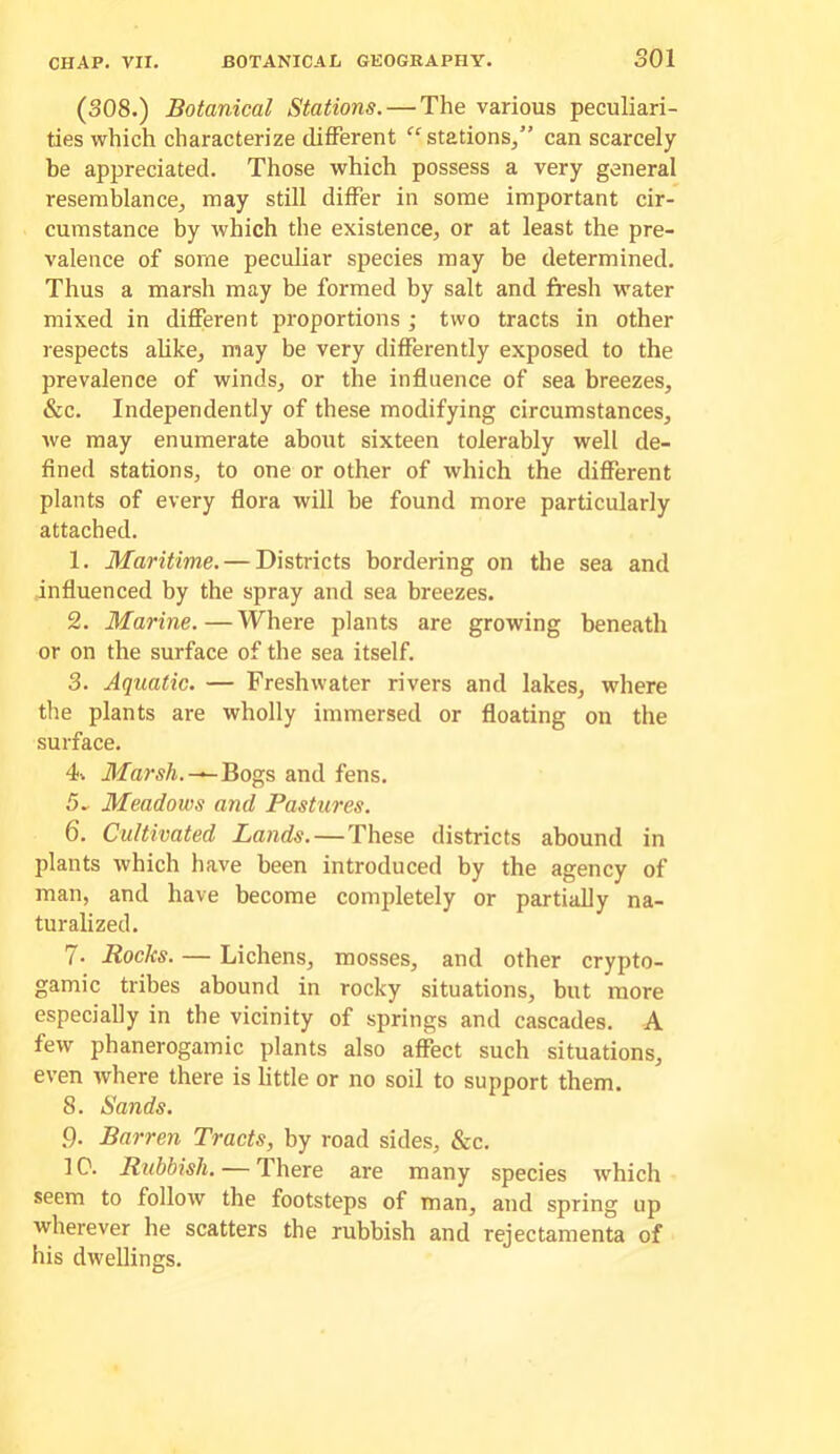 (308.) Botanical Stations. — The various peculiari- ties which characterize different ''stations^” can scarcely be appreciated. Those which possess a very general resemblance^ may still differ in some important cir- cumstance by which the existence, or at least the pre- valence of some peculiar species may be determined. Thus a marsh may be formed by salt and fresh water mixed in different proportions ; two tracts in other respects ahke, may be very differently exposed to the prevalence of winds, or the influence of sea breezes, &c. Independently of these modifying circumstances, we may enumerate about sixteen tolerably well de- fined stations, to one or other of which the different plants of every flora will be found more particularly attached. 1. Maritime. — Districts bordering on the sea and influenced by the spray and sea breezes. 2. Marine.—Where plants are growing beneath or on the surface of the sea itself. 3. Aquatic. — Freshwater rivers and lakes, where the plants are wholly immersed or floating on the surface. 4. ilTarsA.-^Bogs and fens. 5- Meadows and Pastures. 6. Cultivated Lands.—These districts abound in plants which have been introduced by the agency of man, and have become completely or partially na- turalized. 7. Rocks. — Lichens, mosses, and other crypto- gamic tribes abound in rocky situations, but more especially in the vicinity of springs and cascades. A few phanerogamic plants also affect such situations, even where there is little or no soil to support them. 8. Sands. 9. Barren Tracts, by road sides, &c. 1C. Rubbish. — There are many species which seem to follow the footsteps of man, and spring up wherever he scatters the rubbish and rejectamenta of his dwellings.