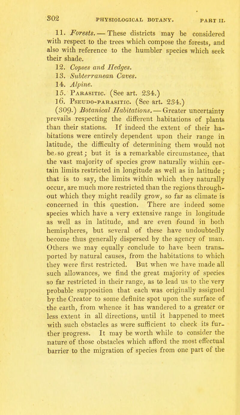 S02 11. Forests. — These districts may be considered with respect to the trees which compose the forests, and also with reference to the humbler species which seek their shade. 12. Copses and Hedges. 13. Subterranean Caves. 14. Alpine. 15. Parasitic. (See art. 234.) 16. Pseudo-parasitic. (See art. 234.) (309.) Botanical Habitations. — Greater uncertainty prevails respecting the different habitations of plants than their stations. If indeed the extent of their ha- bitations were entirely dependent upon their range in latitude, the difficulty of determining them would not be.so great; but it is a remarkable circumstance, that the vast majority of species grow naturally within cer- tain limits restricted in longitude as well as in latitude ; that is to say, the limits within which they naturally occur, are much more restricted than the regions through- out which they might readily grow, so far as climate is concerned in this question. There are indeed some species which have a very extensive range in longitude as well as in latitude, and are even found in both hemispheres, but several of these have undoubtedly become thus generally dispersed by the agency of man. Others we may equally conclude to have been trans- ported by natural causes, from the habitations to which they were first restricted. But when ive have made all such allowances, we find the great majority of species so far restricted in their range, as to lead us to the very probable supposition that each was originally assigned by the Creator to some definite spot upon the surface of the earth, from whence it has wandered to a greater or less extent in aU directions, until it happened to meet with such obstacles as were sufficient to check its fur- ther progress. It may he worth while to consider the nature of those obstacles which afford the most effectual barrier to the migration of species from one part of the