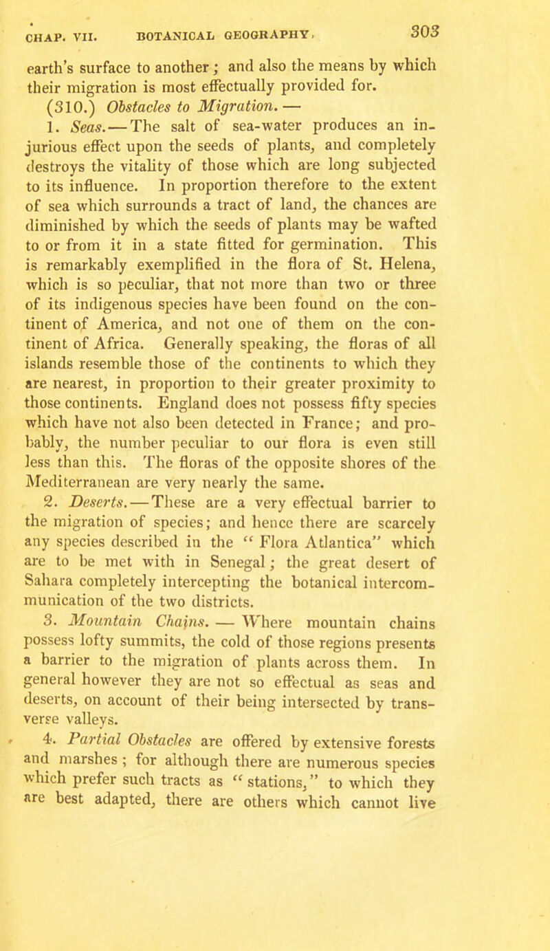 earth’s surface to another; and also the means hy which their migration is most effectually provided for. (310.) Obstacles to Migration.— 1. Seas.—The salt of sea-water produces an in- jurious effect upon the seeds of plants, and completely destroys the vitality of those which are long subjected to its influence. In proportion therefore to the extent of sea which surrounds a tract of land, the chances are diminished by which the seeds of plants may be wafted to or from it in a state fitted for germination. This is remarkably exemplified in the flora of St. Helena, which is so peculiar, that not more than two or three of its indigenous species have been found on the con- tinent of America, and not one of them on the con- tinent of Africa. Generally speaking, the floras of all islands resemble those of the continents to which they are nearest, in proportion to their greater proximity to those continents. England does not possess fifty species which have not also been detected in France; and pro- bably, the number peculiar to our flora is even still less than this. The floras of the opposite shores of the Mediterranean are very nearly the same. 2. Deserts. — These are a very effectual barrier to the migration of species; and hence there are scarcely any species described in the “ Flora Atlantica” which are to be met with in Senegal; the great desert of Sahara completely intercepting the botanical intercom- munication of the two districts. 3. Mountain Chains. — Where mountain chains possess lofty summits, the cold of those regions presents a barrier to the migration of plants across them. In general however they are not so effectual as seas and deserts, on account of their being intersected by trans- verse valleys. • 4‘. Partial Obstacles are offered by extensive forests and marshes ; for although there are numerous species which prefer such tracts as “stations,” to which they are best adapted, there are others which cannot live