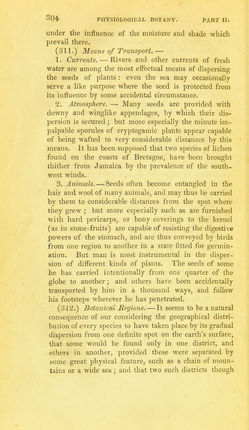 under the influence of the moisture and shade which prevail there. (311.) Means of Transport, — 1. Currents. — Rivers and other currents of fresh water are among the most eflectual means of dispersing the seeds of plants : even the sea may occasionally serve a like purpose where the seed is protected from its influence by some accidental circumstance. 2. Atmosphere. — Many seeds are provided with downy and winglike appendages^ by which their dis- persion is secured; but more especially the minute im- palpable sporules of cryptogamic plants appear capable of being wafted to very considerable distances by this means. It has been supposed that two species of lichen found on the coasts of Bretagne, have been brought thither from Jamaica by the prevalence of the south- west winds. 3. Animals.—Seeds often become entangled in the hair and wool of many animals, and may thus be carried by them to considerable distances from the spot where they grew ; but more especially such as are furnished with hard pericarps, or bony coverings to the kernel (as in stone-fruits) are capable of resisting the digestive powers of the stomach, and are thus conveyed by birds from one region to another in a state fitted for germin- ation. But man is most instrumental in the disper- sion of different kinds of plants. The seeds of some he has carried intentionally from one quarter of the globe to another; and others have been accidentally transported by him in a thousand ways, and follow his footsteps wherever he has penetrated. (312.) Botanical Regions. — It seems to be a natural consequence of our considering the geographical distri- bution of every species to have taken place by its gradual dispersion from one definite spot on the earth’s surface, that some would be found only in one district, and others in another, provided these were separated by some great physical feature, such as a chain of moun- tains or a wide sea; and that two such districts though