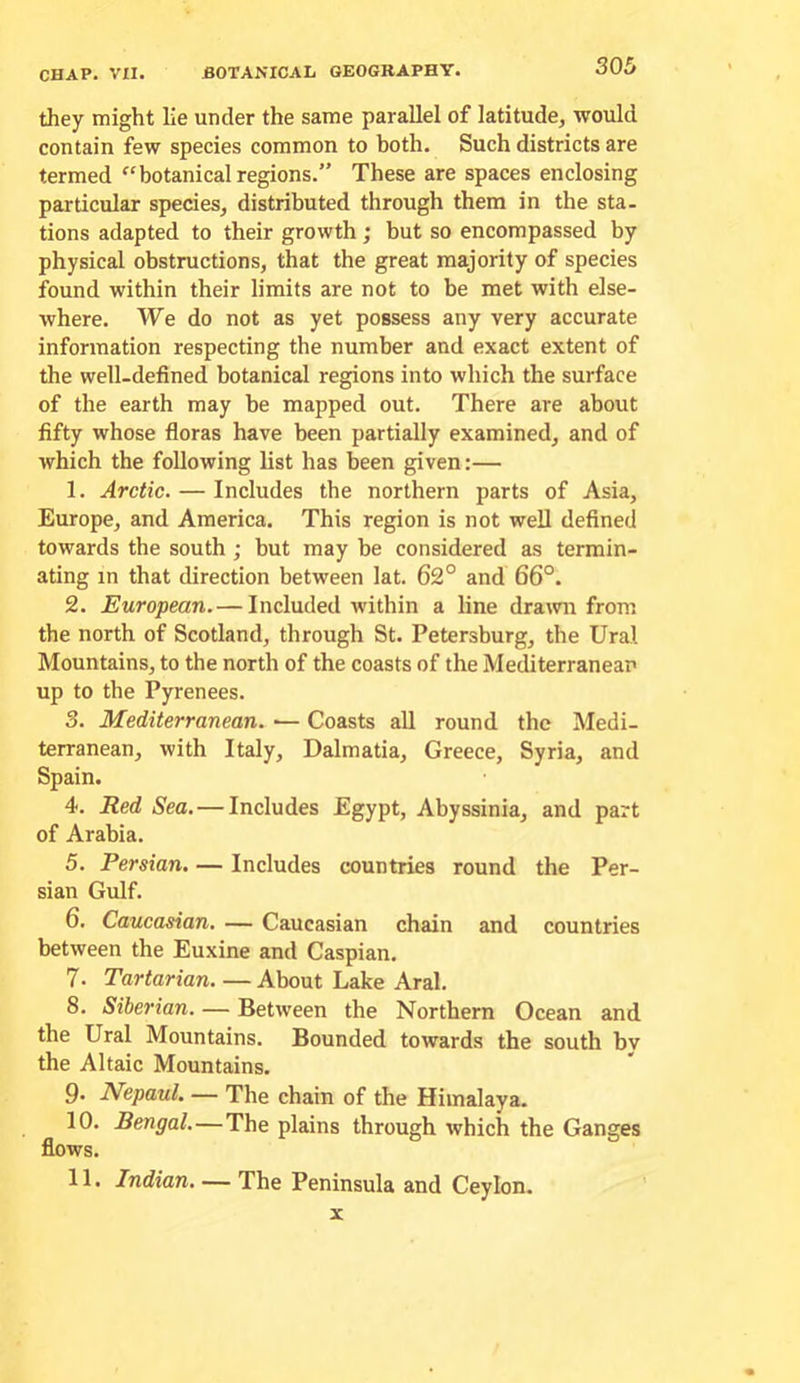 they might lie under the same parallel of latitude, would contain few species common to both. Such districts are termed ^‘botanical regions.” These are spaces enclosing particular species, distributed through them in the sta- tions adapted to their growth; but so encompassed by physical obstructions, that the great majority of species found within their limits are not to be met with else- where. We do not as yet possess any very accurate information respecting the number and exact extent of the well-defined botanical regions into which the surface of the earth may be mapped out. There are about fifty whose fioras have been partially examined, and of which the following list has been given:— 1. Arctic. — Includes the northern parts of Asia, Europe, and America. This region is not well defined towards the south ; but may be considered as termin- ating in that direction between lat. 62° and 66°. 2. European.— Included within a line drawn from the north of Scotland, through St. Petersburg, the Ural Mountains, to the north of the coasts of the Mediterranean up to the Pyrenees. 3. Mediterranean. •— Coasts all round the Medi- terranean, with Italy, Dalmatia, Greece, Syria, and Spain. 4. Red Sea.—Includes Egypt, Abyssinia, and part of Arabia. 5. Persian. — Includes countries round the Per- sian Gulf. 6. Caucasian. — Caucasian chain and countries between the Euxine and Caspian. 7. Tartarian. — About Lake Aral. 8. Siberian. — Between the Northern Ocean and the Ural Mountains. Bounded towards the south bv the Altaic Mountains. 9* JVepaul. — The chain of the Himalaya. 10. Bengal.—The plains through which the Ganges flows. 11. Indian. — The Peninsula and Ceylon. X